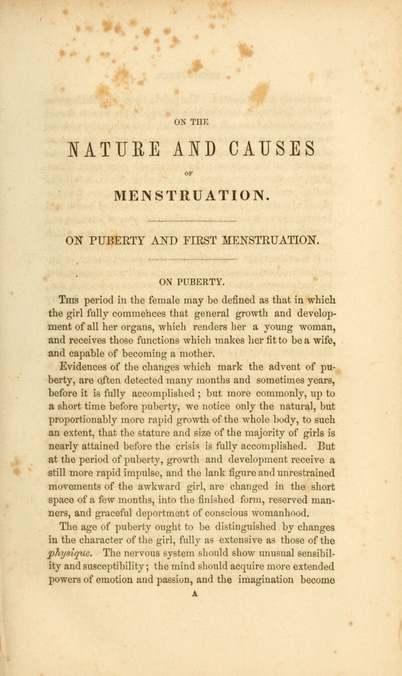 ON THE NATURE AND CAUSES OF MENSTRUATION. ON PUBERTY AND FIRST MENSTRUATION. ON PUBERTY. This period in the female may be defined as that in which the girl fully commences that general growth and develop- ment of all her organs, which renders her a young woman, and receives those functions which makes her fit to be a wife, and capable of becoming a mother. Evidences of the changes which mark the advent of pu- berty, are often detected many months and sometimes years, before it is fully accomplished; but more commonly, up to a short time before puberty, we notice only the natural, but proportion ably more rapid growth of the whole body, to such an extent, that the stature and size of the majority of girls is nearly attained before the crisis is fully accomplished. But at the period of puberty, growth and development receive a still more rapid impulse, and the lank figure and unrestrained movements of the awkward girl, are changed in the short space of a few months, into the finished form, reserved man- ners, and graceful deportment of conscious womanhood. The age of puberty ought to be distinguished by changes in the character of the girl, fully as extensive as those of the physique. The nervous system should show unusual sensibil- ity and susceptibility; the mind should acquire more extended powers of emotion and passion, and the imagination become A