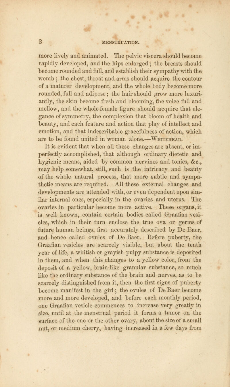 more lively and animated. The pelvic viscera should become rapidly developed, and the hips enlarged; the breasts should become rounded and full, and establish their sympathy with the womb ; the chest, throat and arms should acquire the contour of a maturer development, and the whole body become more rounded, full and adipose; the hair should grow more luxuri- antly, the skin become fresh and blooming, the voice full and mellow, and the whole female figure should acquire that ele- gance of symmetry, the complexion that bloom of health and beauty, and each feature and action that play of intellect and emotion, and that indescribable gracefulness of action, which are to be found united in woman alone.—Whitehead. It is evident that when all these changes are absent, or im- perfectly accomplished, that although ordinary dietetic and hygienic means, aided by common nervines and tonics, &c, may help somewhat, still, such is the intricacy and beauty of the whole natural process, that more subtle and sympa- thetic means are required. All these external changes and developments are attended with, or even dependent upon sim- ilar internal ones, especially in the ovaries and uterus. The ovaries in particular become more active. These organs, it is well known, contain certain bodies called Graafian vesi- cles, which in their turn enclose the true ova or germs of future human beings, first accurately described by De Baer, and hence called ovules of De Baer. Before puberty, the Graafian vesicles are scarcely visible, but about the tenth year of life, a whitish or grayish pulpy substance is deposited in them, and when this changes to a yellow color, from the deposit of a yellow, brain-like granular substance, so much like the ordinary substance of the brain and nerves, as to be scarcely distinguished from it, then the first signs of puberty become manifest in the girl; the ovules of De Baer become more and more developed, and before each monthly period, one Graafian vesicle commences to increase very greatly in size, until at the menstrual period it forms a tumor on the surface of the one or the other ovary, about the size of a small nut, or medium cherry, having increased in a few days from