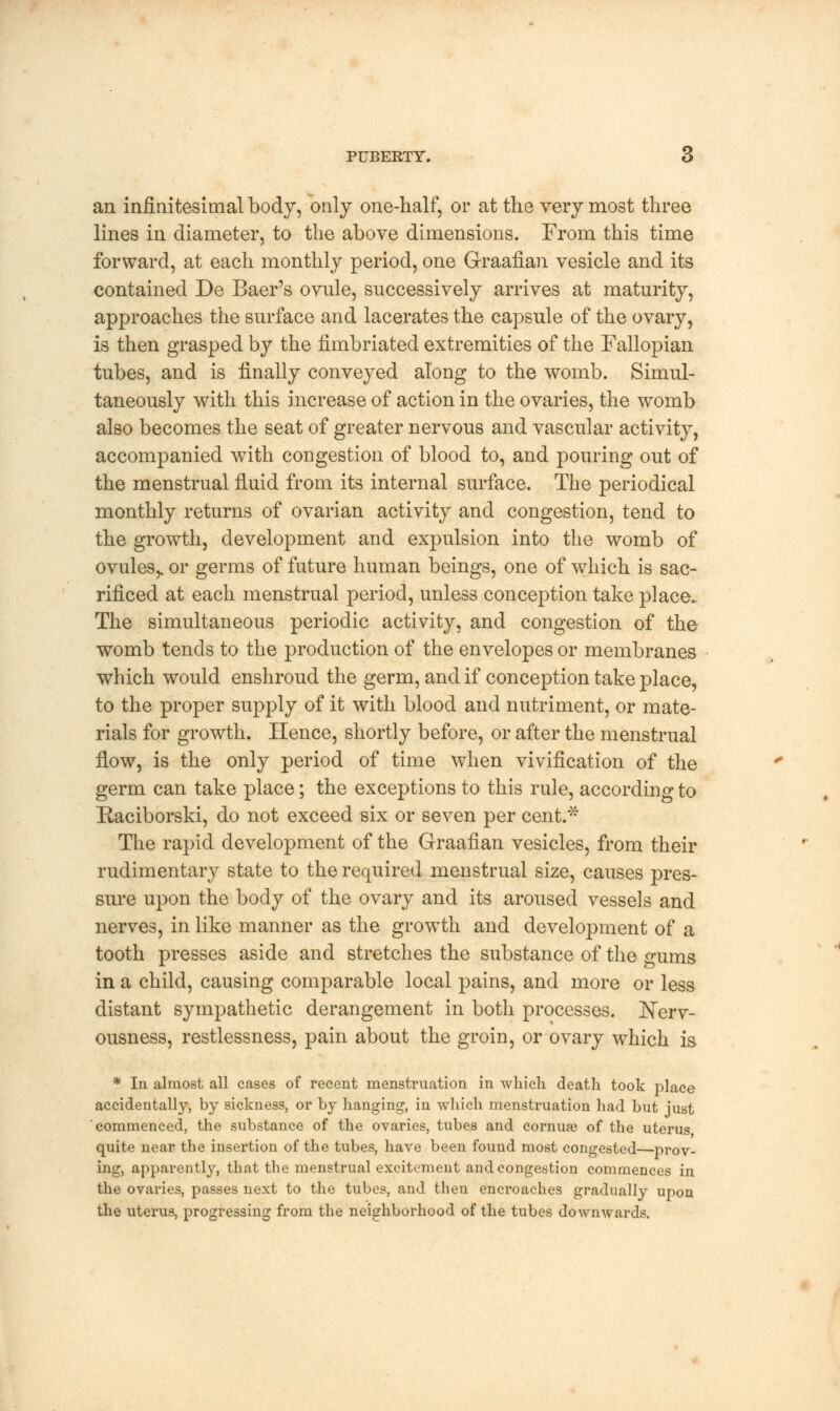 PUBERTY. 6 an infinitesimal body, only one-half, or at the very most three lines in diameter, to the above dimensions. From this time forward, at each monthly period, one Graafian vesicle and its contained De Baer's ovnle, successively arrives at maturity, approaches the surface and lacerates the capsule of the ovary, is then grasped by the fimbriated extremities of the Fallopian tubes, and is finally conveyed along to the womb. Simul- taneously with this increase of action in the ovaries, the womb also becomes the seat of greater nervous and vascular activity, accompanied with congestion of blood to, and pouring out of the menstrual fluid from its internal surface. The periodical monthly returns of ovarian activity and congestion, tend to the growth, development and expulsion into the womb of ovules,, or germs of future human beings, one of which is sac- rificed at each menstrual period, unless conception take place. The simultaneous periodic activity, and congestion of the womb tends to the production of the envelopes or membranes which would enshroud the germ, and if conception take place, to the proper supply of it with blood and nutriment, or mate- rials for growth. Hence, shortly before, or after the menstrual How, is the only period of time when vivification of the germ can take place; the exceptions to this rule, according to Raciborski, do not exceed six or seven per cent.* The rapid development of the Graafian vesicles, from their rudimentary state to the required menstrual size, causes pres- sure upon the body of the ovary and its aroused vessels and nerves, in like manner as the growth and development of a tooth presses aside and stretches the substance of the gums in a child, causing comparable local pains, and more or less distant sympathetic derangement in both processes. Nerv- ousness, restlessness, pain about the groin, or ovary which is * In almost all cases of recent menstruation in which death took place accidentally, by sickness, or by hanging, in which menstruation had but just commenced, the substance of the ovaries, tubes and cornua? of the uterus quite near the insertion of the tubes, have been found most congested—prov- ing, apparently, that the menstrual excitement and congestion commences in the ovaries, passes next to the tubes, and then encroaches gradually upon the uterus, progressing from the neighborhood of the tubes downwards.