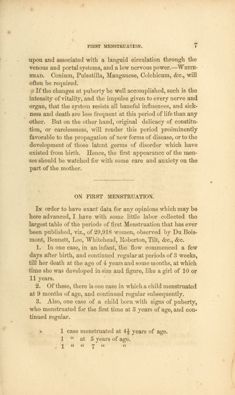 upon and associated with a languid circulation through the venous and portal systems, and a low nervous power.—White- head. Conium, Pulsatilla, Manganese, Colchicum, &c, will often be required. If the changes at puberty be well accomplished, such is the intensity of vitality, and the impulse given to every nerve and organ, that the system resists all baneful influences, and sick- ness and death are less frequent at this period of life than any- other. But on the other hand, original delicacy of constitu- tion, or carelessness, will render this period preeminently- favorable to the propagation of new forms of disease, or to the development of those latent germs of disorder which have existed from birth. Hence, the first appearance of the men- ses should be watched for with some care and anxiety on the part of the mother. ON FIRST MENSTRUATION. In order to have exact data for any opinions which may be here advanced, I have with some little labor collected the largest table of the periods of first Menstruation that has ever been published, viz., of 29,918 women, observed by Du Bois- mont, Bennett, Lee, Whitehead, Roberton, Tilt, &c, &c. 1. In one case, in an infant, the flow commenced a few days after birth, and continued regular at periods of 3 weeks, till her death at the age of 4 years and some months, at which time she was developed in size and figure, like a girl of 10 or 11 years. 2. Of these, there is one case in which a child menstruated at 9 months of age, and continued regular subsequently. 3. Also, one case of a child born with signs of puberty, who menstruated for the first time at 3 years of age, and con- tinued regular. • 1 case menstruated at 4-J- years of age. 1  at 5 years of age. -y u u i-r (< u