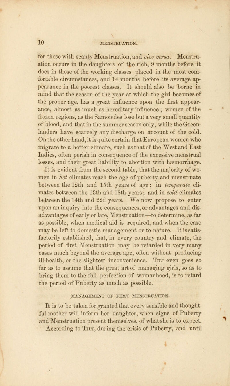 for those with scanty Menstruation, and vice versa. Menstru- ation occurs in the daughters of the rich, 9 months before it does in those of the working classes placed in the most com- fortable circumstances, and 14 months before its average ap- pearance in the poorest classes. It should also be borne in mind that the season of the year at which the girl becomes of the proper age, has a great influence upon the first appear- ance, almost as much as hereditary influence ; women of the frozen regions, as the Samoiedes lose but a very small quantity of blood, and that in the summer season only, while the Green- landers have scarcely any discharge on account of the cold. On the other hand, it is quite certain that European women who migrate to a hotter climate, such as that of the West and East Indies, often perish in consequence of the excessive menstrual losses, and their great liability to abortion with haemorrhage. It is evident from the second table, that the majority of wo- men in hot climates reach the age of puberty and menstruate between the 12th and 15th years of age; in temperate cli- mates between the 13th and 18th years; and in cold clima'tes between the 14th and 22d years. We now propose to enter upon an inquiry into the consequences, or advantages and dis- advantages of early or late, Menstruation—-to determine, as far as possible, when medical aid is required, and when the case may be left to domestic management or to nature. It is satis- factorily established, that, in every country and climate, the period of first Menstruation may be retarded in very many cases much beyond the average age, often without producing ill-health, or the slightest inconvenience. Tilt even goes so far as to assume that the great art of managing girls, so as to bring them to the full perfection of womanhood, is to retard the period of Puberty as much as possible. MANAGEMENT OF FIRST MENSTRUATION. It is to be taken for granted that every sensible and thought- ful mother will inform her daughter, when signs of Puberty and Menstruation present themselves, of what she is to expect. According to Tilt, during the crisis of Puberty, and until