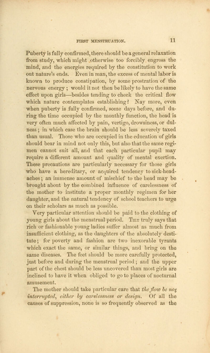 Puberty is fully confirmed, there should be a general relaxation from study, which might otherwise too forcibly engross the mind, and the energies required by the constitution to work out nature's ends. Even in man, the excess of mental labor is known to produce constipation, by some prostration of the nervous energy ; would it not then be likely to have the same effect upon girls—besides tending to check the critical flow which nature contemplates establishing? Nay more, even when puberty is fully confirmed, some days before, and du- ring the time occupied by the monthly function, the head is very often much affected by pain, vertigo, drowsiness, or dul- ness ; in which case the brain should be less severely taxed than usual. Those who are occupied in the education of girls should bear in mind not only this, but also that the same regi- men cannot suit all, and that each particular pupil may require a different amount and quality of mental exertion. These precautions are particularly necessary for those girls who have a hereditary, or acquired tendency to sick-head- aches ; an immense amount of mischief to the head may be brought about by the combined influence of carelessness of the mother to institute a proper monthly regimen for her daughter, and the natural tendency of school teachers to urge on their scholars as much as possible. Very particular attention should be paid to the clothing of young girls about the menstrual period. Tilt truly says that rich or fashionable young ladies suffer almost as much from insufficient clothing, as the daughters of the absolutely desti- tute ; for poverty and fashion are two inexorable tyrants which exact the same, or similar things, and bring on the same diseases. The feet should be more carefully protected, just before and during the menstrual period; and the upper part of the chest should be less uncovered than most girls are inclined to have it when obliged to go to places of nocturnal amusement. The mother should take particular care that the flow be not interrupted, either by carelessness or design. Of all the causes of suppression, none is so frequently observed as the