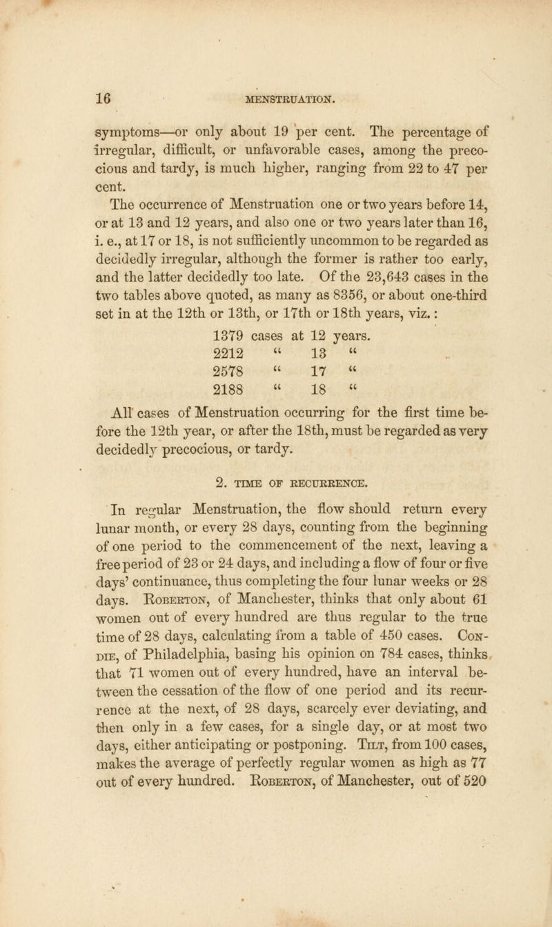 symptoms—or only about 19 per cent. The percentage of irregular, difficult, or unfavorable cases, among the preco- cious and tardy, is much higher, ranging from 22 to 47 per cent. The occurrence of Menstruation one or two years before 14, or at 13 and 12 years, and also one or two years later than 16, i. e., at IT or 18, is not sufficiently uncommon to be regarded as decidedly irregular, although the former is rather too early, and the latter decidedly too late. Of the 23,643 cases in the two tables above quoted, as many as 8356, or about one-third set in at the 12th or 13th, or 17th or 18th years, viz.: 1379 cases at 12 years. 2212  13  u 2578  17  2188  18  All cases of Menstruation occurring for the first time be- fore the 12th year, or after the 18th, must be regarded as very decidedly precocious, or tardy. 2. TIME OF RECURRENCE. In regular Menstruation, the flow should return every lunar month, or every 28 days, counting from the beginning of one period to the commencement of the next, leaving a free period of 23 or 24 days, and including a flow of four or ^.ve days' continuance, thus completing the four lunar weeks or 28 days. Koberton, of Manchester, thinks that only about 61 women out of every hundred are thus regular to the true time of 28 days, calculating from a table of 450 cases. Con- die, of Philadelphia, basing his opinion on 784 cases, thinks that 71 women out of every hundred, have an interval be- tween the cessation of the flow of one period and its recur- rence at the next, of 28 days, scarcely ever deviating, and then only in a few cases, for a single day, or at most two days, either anticipating or postponing. Tilt, from 100 cases, makes the average of perfectly regular women as high as 77 out of every hundred. Koberton, of Manchester, out of 520