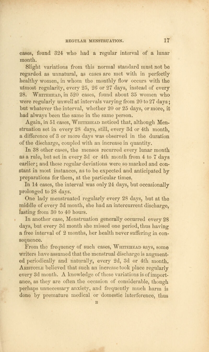 cases, found 324 who had a regular interval of a lunar month. Slight variations from this normal standard must not be regarded as unnatural, as cases are met with in perfectly healthy women, in whom the monthly flow occurs with the utmost regularity, every 25, 26 or 27 days, instead of every 28. Whitehead, in 520 cases, found about 35 women who were regularly unwell at intervals varying from 20 to 27 days; but whatever the interval, whether 20 or 25 days, or more, it had always been the same in the same person. Again, in 51 cases, Whitehead noticed that, although Men- struation set in every 28 days, still, every 3d or 4th month, a difference of 3 or more days was observed in the duration of the discharge, coupled with an increase in quantity. In 38 other cases, the menses recurred every lunar month as a rule, but set in every 3d or 4th month from 4 to 7 days earlier; and these regular deviations were so marked and con- stant in most instances, as to be expected and anticipated by preparations for them, at the particular times. In 14 cases, the interval was only 24 days, but occasionally prolonged to 28 days. One lady menstruated regularly every 28 days, but at the middle of every 3d month, she had an intercurrent discharge, lasting from 30 to 40 hours. In another case, Menstruation generally occurred every 28 days, but every 3d month she missed one period, thus having a free interval of 2 months, her health never suffering in con- sequence. From the frequency of such cases, Whitehead says, some writers have assumed that the menstrual discharge is augment- ed periodically and naturally, every 2d, 3d or 4th month. Aristotle believed that such an increase took place regularly every 3d month. A knowledge of these variations is of import- ance, as they are often the occasion of considerable, though perhaps unnecessary anxiety, and frequently much harm is done by premature medical or domestic interference, thus B