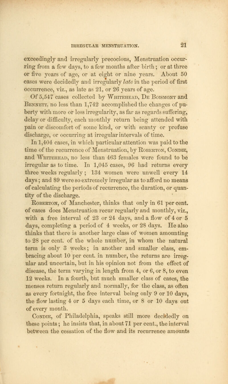 exceedingly and irregularly precocious, Menstruation occur- ring from a few days, to a few months after birth ; or at three or five years of age, or at eight or nine years. About 50 cases were decidedly and irregularly late in the period of first occurrence, viz., as late as 21, or 26 years of age. Of 5,547 cases collected by Whitehead, De Boismont and Bennett, no less than 1,742 accomplished the changes of pu- berty with more or less irregularity, as far as regards suffering, delay or difficulty, each monthly return being attended with pain or discomfort of some kind, or with scanty or profuse discharge, or occurring at irregular intervals of time. In 1,401 cases, in which particular attention was paid to the time of the recurrence of Menstruation, by Roberton, Condie, and Whitehead, no less than 463 females were found to be irregular as to time. In 1,045 cases, 96 had returns every three weeks regularly ; 134 women were unwell every 14 days; and 89 were so extremely irregular as to afford no means of calculating the periods of recurrence, the duration, or quan- tity of the discharge. Roberton, of Manchester, thinks that only in 61 per cent, of cases does Menstruation recur regularly and monthly, viz., with a free interval of 23 or 24 days, and a flow of 4 or 5 days, completing a period of 4 weeks, or 28 days. He also thinks that there is another large class of women amounting to 28 per cent, of the whole number, in whom the natural term is only 3 weeks; in another and smaller class, em- bracing about 10 per cent, in number, the returns are irreg- ular and uncertain, but in his opinion not from the effect of disease, the term varying in length from 4, or 6, or 8, to even 12 weeks. In a fourth, but much smaller class of cases, the menses return regularly and normally, for the class, as often as every fortnight, the free interval being only 9 or 10 days, the flow lasting 4 or 5 days each time, or 8 or 10 days out of every month. Condie, of Philadelphia, speaks still more decidedly on these points ; he insists that, in about 71 per cent., the interval between the cessation of the flow and its recurrence amounts