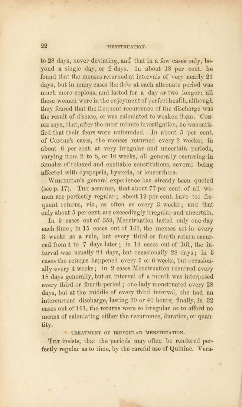 to 28 days, never deviating, and that in a few cases only, be- yond a single day, or 2 clays. In about 18 per cent, he found that the menses returned at intervals of very nearly 21 days, but in many cases the flow at each alternate period was much more copious, and lasted for a day or two longer; all these women were in the enjoyment of perfect health, although they feared that the frequent recurrence of the discharge was the result of disease, or was calculated to weaken them. Con- die says, that, after the most minute investigation, he was satis- fied that their fears were unfounded. In about 5 per cent, of Condie's cases, the menses returned every 2 weeks; in about 6 per cent, at very irregular and uncertain periods, varying from 2 to 8, or 10 weeks, all generally occurring in females of relaxed and excitable constitutions, several being affected with dyspepsia, hysteria, or leucorrhcea. Whitehead's general experience has already been quoted (seep. 17). Tilt assumes, that about 77per cent, of all wo- men are perfectly regular; about 19 per cent, have too fre- quent returns, viz., as often as every 3 weeks; and that only about 5 per cent, are exceedingly irregular and uncertain. In 9 cases out of 359, Menstruation lasted only one day each time; in 15 cases out of 161, the menses set in every 3 weeks as a rule, but every third or fourth return occur- red from 4 to 7 days later; in 14 cases out of 161, the in- terval was usually 24 days, but occasionally 28 days; in 5 cases the returns happened every 5 or 6 weeks, but occasion- ally every 4 weeks; in 2 cases Menstruation recurred every 18 days generally, but an interval of a month was interposed every third or fourth period ; one lady menstruated every 28 days, but at the middle of every third interval, she had an intercurrent discharge, lasting 30 or 40 hours; finally, in 32 cases out of 161, the returns were so irregular as to afford no means of calculating either the recurrence, duration, or quan- tity. TREATMENT OE IRREGULAR MENSTRUATION. Tilt insists, that the periods may often be rendered per- fectly regular as to time, by the careful use of Quinine. Yera-
