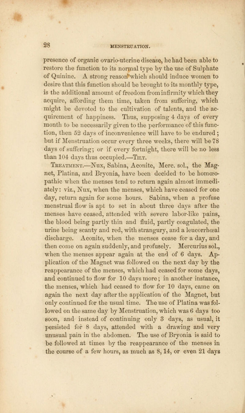 presence of organic ovario-nterine disease, he had been able to restore the function to its normal type by the use of Sulphate of Quinine. A strong reason'which should induce women to desire that this function should be brought to its monthly type, is the additional amount of freedom from infirmity which they acquire, affording them time, taken from suffering, which might be devoted to the cultivation of talents, and the ac- quirement of happiness. Thus, supposing 4 days of every month to be necessarily given to the performance of this func- tion, then 52 days of inconvenience will have to be endured ; but if Menstruation occur every three weeks, there will be 78 days of suffering; or if every fortnight, there will be no less than 104 days thus occupied.—Tilt. Treatment.—ISTux, Sabina, Aconite, Merc, sol., the Mag- net, Platina, and Bryonia, have been decided to be homoeo- pathic when the menses tend to return again almost immedi- ately : viz., Nux, when the menses, which have ceased for one day, return again for some hours. Sabina, when a profuse menstrual flow is apt to set in about three days after the menses have ceased, attended with severe labor-like pains, the blood being partly thin and fluid, partly coagulated, the urine being scanty and red, with strangury, and a leucorrhoeal discharge. Aconite, when the menses cease for a day, and then come on again suddenly, and profusely. Mercurius sol., when the menses appear again at the end of 6 days. Ap- plication of the Magnet was followed on the next day by the reappearance of the menses, which had ceased for some days, and continued to flow for 10 days more; in another instance, the menses, which had ceased to flow for 10 days, came on again the next day after the application of the Magnet, but only continued for the usual time. The use of Platina was fol- lowed on the same day by Menstruation, which was 6 days too soon, and instead of continuing only 3 days, as usual, it persisted for 8 days, attended with a drawing and very unusual pain in the abdomen. The use of Bryonia is said to be followed at times by the reappearance of the menses in the course of a few hours, as much as 8,14, or even 21 days