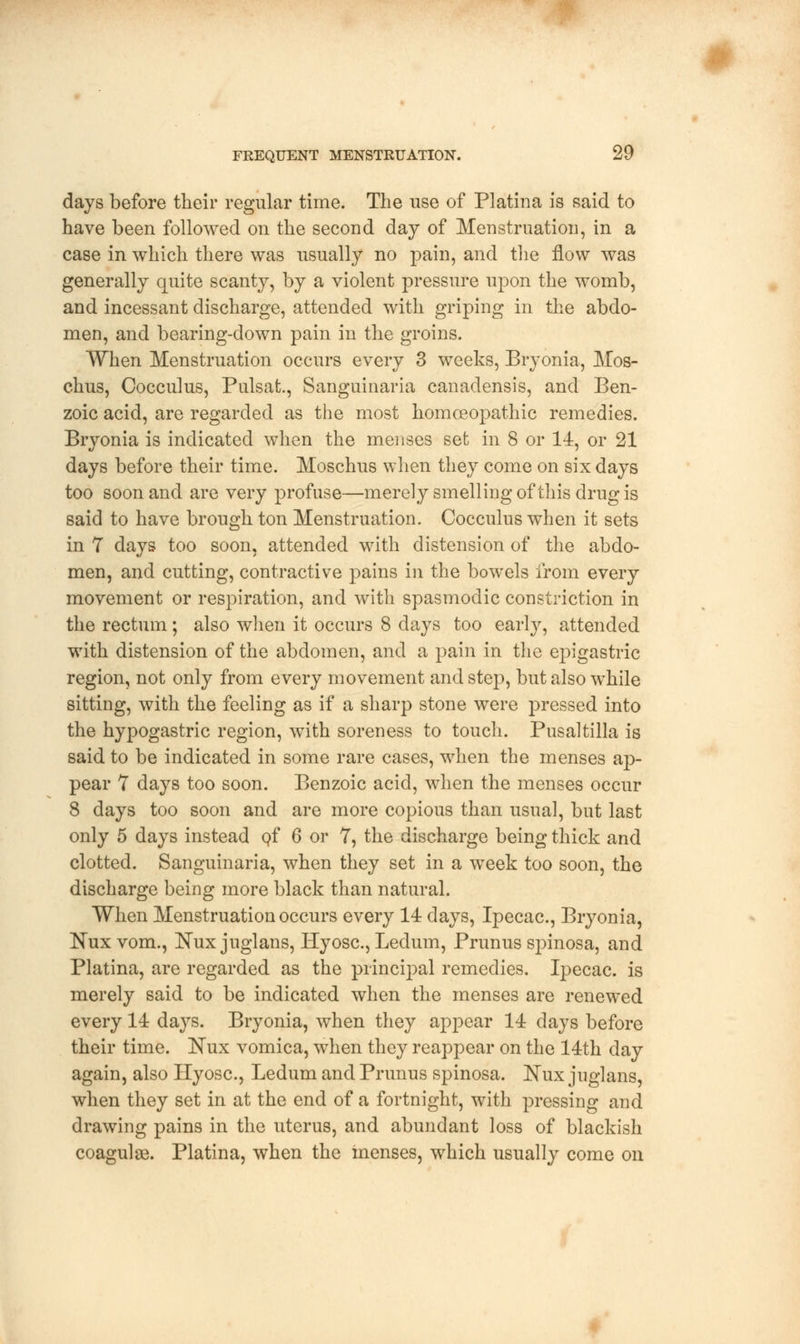 days before their regular time. The use of Platina is said to have been followed on the second day of Menstruation, in a case in which there was usually no pain, and the flow was generally quite scanty, by a violent pressure upon the womb, and incessant discharge, attended with griping in the abdo- men, and bearing-down pain in the groins. When Menstruation occurs every 3 weeks, Bryonia, Mos- chus, Oocculus, Pulsat., Sanguinaria canadensis, and Ben- zoic acid, are regarded as the most homoeopathic remedies. Brvonia is indicated when the menses set in 8 or 14, or 21 days before their time. Moschus when they come on six days too soon and are very profuse—merely smelling of this drug is said to have brough ton Menstruation, Cocculus when it sets in 7 days too soon, attended with distension of the abdo- men, and cutting, contractive pains in the bowels from every movement or respiration, and with spasmodic constriction in the rectum; also when it occurs 8 days too early, attended with distension of the abdomen, and a pain in the epigastric region, not only from every movement and step, but also while sitting, with the feeling as if a sharp stone were pressed into the hypogastric region, with soreness to touch. Pusaltilla is said to be indicated in some rare cases, when the menses ap- pear 7 days too soon. Benzoic acicl, when the menses occur 8 days too soon and are more copious than usual, but last only 5 days instead of 6 or 7, the discharge being thick and clotted. Sanguinaria, when they set in a week too soon, the discharge being more black than natural. When Menstruation occurs every 14 days, Ipecac, Bryonia, Kux vom., Nuxjuglans, Hyosc, Ledum, Primus spinosa, and Platina, are regarded as the principal remedies. Ipecac, is merely said to be indicated when the menses are renewed every 14 days. Bryonia, when they appear 14 days before their time. ISTux vomica, when they reappear on the 14th day again, also Hyosc, Ledum and Primus spinosa. ]STux juglans, when they set in at the end of a fortnight, with pressing and drawing pains in the uterus, and abundant loss of blackish coaguloe. Platina, when the menses, which usually come on