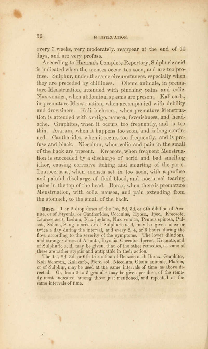 every 3 weeks, very moderately, reappear at the end of 14: days, and are very profuse. According to Hempel's Complete Repertory, Sulphuric acid is indicated when the menses occur too soon, and are too pro- fuse. Sulphur, under the same circumstances, especially when they are preceded by chilliness. Oleum animale, in prema- ture Menstruation, attended with pinching pains and colic. Nux vomica, when abdominal spasms are present. Kali carb., in premature Menstruation, when accompanied with debility and drowsiness. Kali bichrom., when premature Menstrua- tion is attended with vertigo, nausea, feverishness, and head- ache. Graphites, when it occurs too frequently, and is too thin. Asarum, when it happens too soon, and is long contin- ued. Cantharides, when it recurs too frequently, and is pro- fuse and black. Niccolum, when colic and pain in the small of the back are present. Kreosote, when frequent Menstrua- tion is succeeded by a discharge of acrid and bad smelling khor, causing corrosive itching and smarting of the parts. Laurocerasus, when menses set in too soon, with a profuse and painful discharge of fluid blood, and nocturnal tearing pains in the top of the head. Borax, when there is premature Menstruation, with colic, nausea, and pain extending from the stomach, to the small of the back. Dose.—1 cr 2 drop doses of the 1st, 2d, 3d, or Gth dilution of Aco- nite, or of Bryonia, or Cantharides, Cocculus, Hyosc., Ipec., Kreosote, Laurocerasus, Ledum, Nux juglans, Nux vomica, Prunus spinosa, Pul- sat., Sabina, Sanguinam, or of Sulphuric acid, may be given once or twice a day during the interval, and every 2, 4, or 6 hours during the flow, according to the severity of the symptoms. The lower dilutions, and stronger doses of Aconite, Bryonia, Cocculus, Ipecac, Kreosote, and of Sulphuric acid, may be given, than of the other remedies, as some of these are rather styptic and antipathic in their action. The 1st, 2d, 3d, or 6th trituration of Benzoic acid-, Borax, Graphites, Kali bichrom., Kali carb., Merc, sol., Niccolum, Oleum animale, Platina, or of Sulphur, may be used at the same intervals of time as above di- rected. Or, from 2 to 5 granules may be given per dose, of the reme- dy most indicated among those just mentioned, and repeated at the same intervals of time.