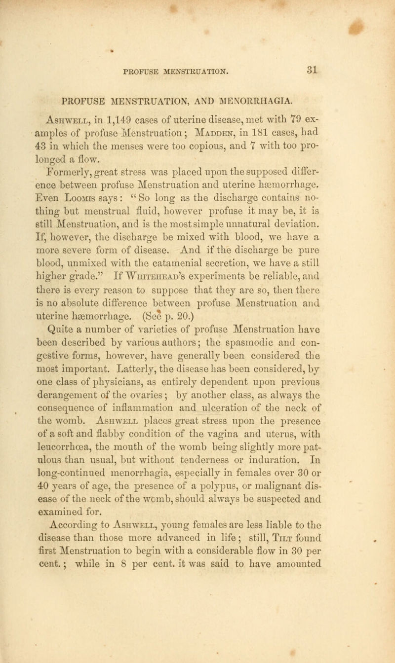 PROFUSE MENSTRUATION, AND MENORRHAGIA. Ashwell, in 1,149 cases of uterine disease, met with 79 ex- amples of profuse Menstruation; Madden, in 181 cases, bad 43 in which the menses were too copious, and 1 with too pro- longed a flow. Formerly, great stress was placed upon the supposed differ- ence between profuse Menstruation and uterine haemorrhage. Even Loomis says: So long as the discharge contains no- thing but menstrual fluid, however profuse it may be, it is still Menstruation, and is the most simple unnatural deviation. If, however, the discharge be mixed with blood, we have a more severe form of disease. And if the discharge be pure blood, unmixed with the catamenial secretion, we have a still higher grade. If Whitehead's experiments be reliable, and there is every reason to suppose that they are so, then there is no absolute difference between profuse Menstruation and uterine haemorrhage. (See p. 20.) Quite a number of varieties of profuse Menstruation have been described by various authors; the spasmodic and con- gestive forms, however, have generally been considered the most important. Latterly, the disease has been considered, by one class of physicians, as entirely dependent upon previous derangement of the ovaries; by another class, as always the consequence of inflammation and ulceration of the neck of the womb. Ashwell places great stress upon the presence of a soft and flabby condition of the vagina and uterus, with leucorrhoea, the mouth of the womb being slightly more pat- ulous than usual, but without tenderness or induration. In long-continued menorrhagia, especially in females over 30 or 40 years of age, the presence of a polypus, or malignant dis- ease of the neck of the wcmb, should always be suspected and examined for. According to Ashwell, young females are less liable to the disease than those more advanced in life; still, Tilt found first Menstruation to begin with a considerable flow in 30 per cent.; while in 8 per cent, it was said to have amounted