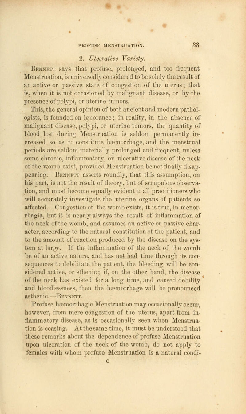 2. Ulcerative Variety. Bennett says that profuse, prolonged, and too frequent Menstruation, is universally considered to be solely the result of an active or passive state of congestion of the uterus; that is, when it is not occasioned by malignant disease, or by the presence of polypi, or uterine tumors. This, the general opinion of both ancient and modern pathol- ogists, is founded on ignorance ; in reality, in the absence of malignant disease, polypi, or uterine tumors, the quantity of blood lost during Menstruation is seldom permanently in- creased so as to constitute haemorrhage, and the menstrual periods are seldom materially prolonged and frequent, unless some chronic, inflammatory, or ulcerative disease of the neck of the womb exist, provided Menstruation be not finally disap- pearing. Bennett asserts roundly, that this assumption, on his part, is not the result of theory, but of scrupulous observa- tion, and must become equally evident to all practitioners who will accurately investigate the uterine organs of patients so affected. Congestion of the womb exists, it is true, in menor- rhagia, but it is nearly always the result of inflammation of the neck of the womb, and assumes an active or passive char- acter, according to the natural constitution of the patient, and to the amount of reaction produced by the disease on the sys- tem at large. If the inflammation of the neck of the womb be of an active nature, and has not had time through its con- sequences to debilitate the patient, the bleeding will be con- sidered active, or sthenic; if, on the other hand, the disease of the neck has existed for a long time, and caused debility and bloodlessness, then the haemorrhage will be pronounced asthenic.—Bennett. Profuse haemorrhagic Menstruation may occasionally occur, however, from mere congestion of the uterus, apart from in- flammatory disease, as is occasionally seen when Menstrua- tion is ceasing. At the same time, it must be understood that these remarks about the dependence of profuse Menstruation upon ulceration of the neck of the womb, do not apply to females with whom profuse Menstruation is a natural condi- c