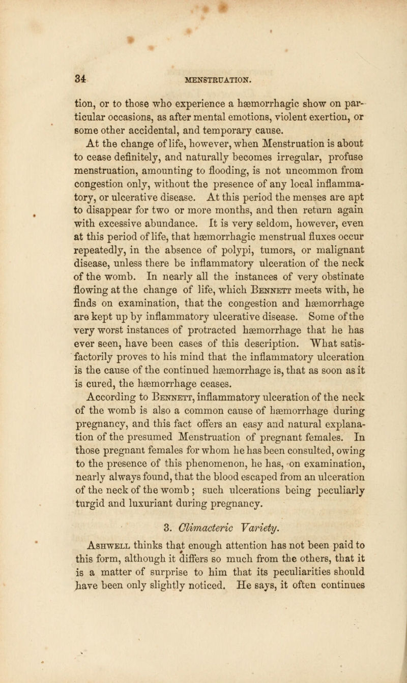 tion, or to those who experience a hemorrhagic show on par- ticular occasions, as after mental emotions, violent exertion, or Borne other accidental, and temporary cause. At the change of life, however, when Menstruation is about to cease definitely, and naturally becomes irregular, profuse menstruation, amounting to flooding, is not uncommon from congestion only, without the presence of any local inflamma- tory, or ulcerative disease. At this period the menses are apt to disappear for two or more months, and then return again with excessive abundance. It is very seldom, however, even at this period of life, that haemorrhagic menstrual fluxes occur repeatedly, in the absence of polypi, tumors, or malignant disease, unless there be inflammatory ulceration of the neck of the womb. In nearly all the instances of very obstinate flowing at the change of life, which Bennett meets with, he finds on examination, that the congestion and haemorrhage are kept up by inflammatory ulcerative disease. Some of the very worst instances of protracted haemorrhage that he has ever seen, have been cases of this description. What satis- factorily proves to his mind that the inflammatory ulceration is the cause of the continued haemorrhage is, that as soon as it is cured, the haemorrhage ceases. According to Bennett, inflammatory ulceration of the neck of the womb is also a common cause of haemorrhage during pregnancy, and this fact offers an easy and natural explana- tion of the presumed Menstruation of pregnant females. In those pregnant females for whom he has been consulted, owing to the presence of this phenomenon, he has, on examination, nearly always found, that the blood escaped from an ulceration of the neck of the womb; such ulcerations being peculiarly turgid and luxuriant during pregnancy. 3. Climacteric Variety. Ashwell thinks that enough attention has not been paid to this form, although it differs so much from the others, that it is a matter of surprise to him that its peculiarities should Jiave been only slightly noticed. He says, it often continues