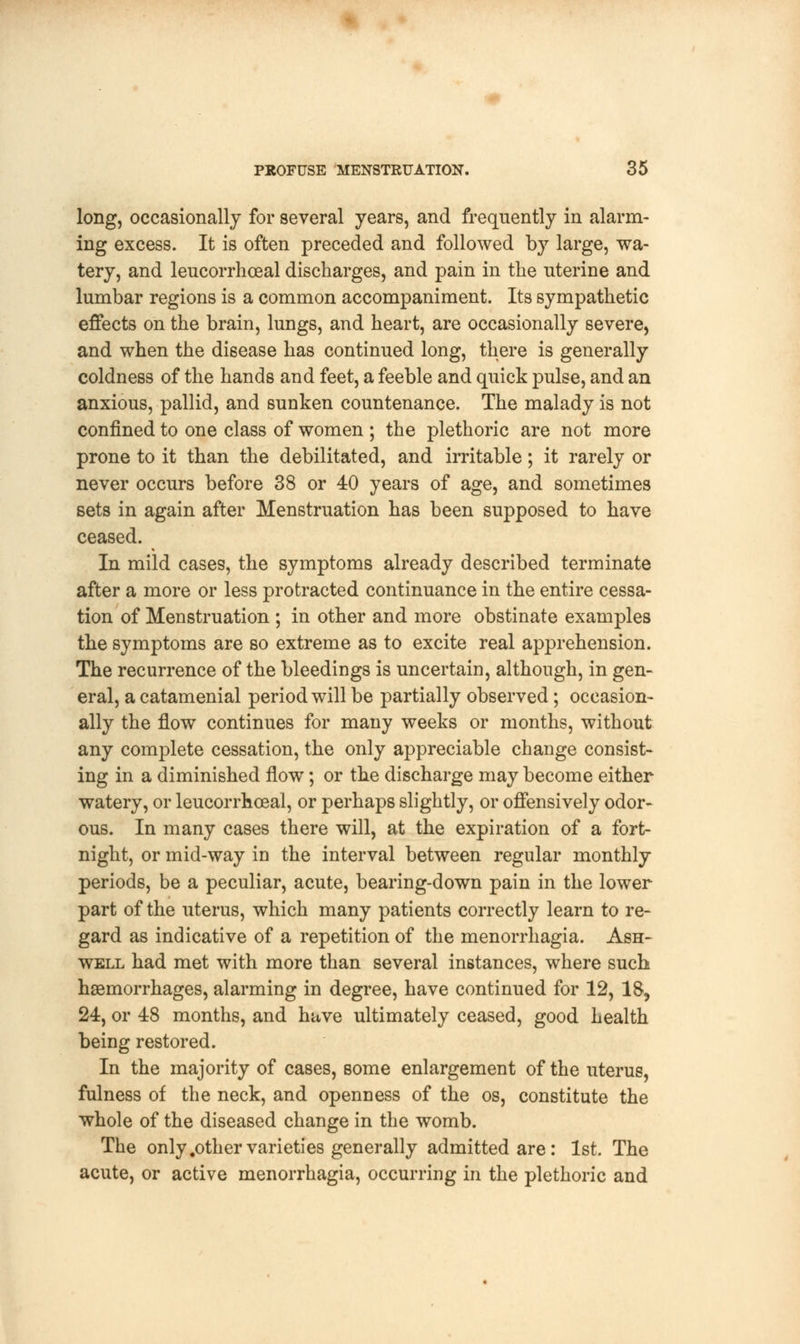 long, occasionally for several years, and frequently in alarm- ing excess. It is often preceded and followed by large, wa- tery, and leucorrhoeal discharges, and pain in the uterine and lumbar regions is a common accompaniment. Its sympathetic effects on the brain, lungs, and heart, are occasionally severe, and when the disease has continued long, there is generally coldness of the hands and feet, a feeble and quick pulse, and an anxious, pallid, and sunken countenance. The malady is not confined to one class of women ; the plethoric are not more prone to it than the debilitated, and irritable; it rarely or never occurs before 38 or 40 years of age, and sometimes sets in again after Menstruation has been supposed to have ceased. In mild cases, the symptoms already described terminate after a more or less protracted continuance in the entire cessa- tion of Menstruation ; in other and more obstinate examples the symptoms are so extreme as to excite real apprehension. The recurrence of the bleedings is uncertain, although, in gen- eral, a catamenial period will be partially observed; occasion- ally the flow continues for many weeks or months, without any complete cessation, the only appreciable change consist- ing in a diminished flow; or the discharge may become either watery, or leucorrhoeal, or perhaps slightly, or offensively odor- ous. In many cases there will, at the expiration of a fort- night, or mid-way in the interval between regular monthly periods, be a peculiar, acute, bearing-down pain in the lower part of the uterus, which many patients correctly learn to re- gard as indicative of a repetition of the menorrhagia. Ash- well had met with more than several instances, where such haemorrhages, alarming in degree, have continued for 12, 18, 24, or 48 months, and have ultimately ceased, good health being restored. In the majority of cases, some enlargement of the uterus, fulness of the neck, and openness of the os, constitute the whole of the diseased change in the womb. The only .other varieties generally admitted are: 1st. The acute, or active menorrhagia, occurring in the plethoric and