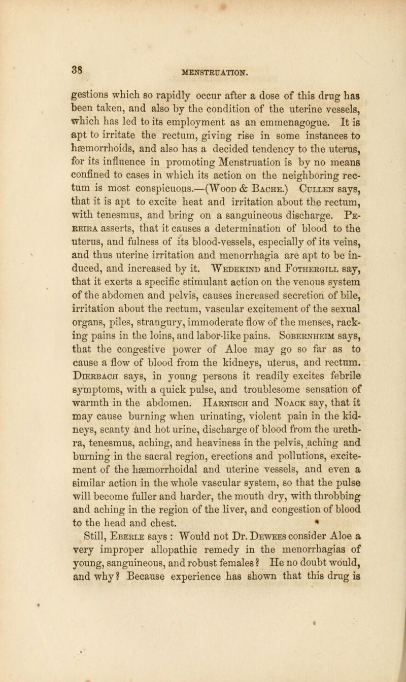 gestions which so rapidly occur after a dose of this drug has been taken, and also by the condition of the uterine vessels, which has led to its employment as an emmenagogue. It is apt to irritate the rectum, giving rise in some instances to haemorrhoids, and also has a decided tendency to the uterus, for its influence in promoting Menstruation is by no means confined to cases in which its action on the neighboring rec- tum is most conspicuous.—(Wood & Bache.) Cuxlen says, that it is apt to excite heat and irritation about the rectum, with tenesmus, and bring on a sanguineous discharge. Pe- reira asserts, that it causes a determination of blood to the uterus, and fulness of its blood-vessels, especially of its veins, and thus uterine irritation and menorrhagia are apt to be in- duced, and increased by it. Wedekind and Fothergill say, that it exerts a specific stimulant action on the venous system of the abdomen and pelvis, causes increased secretion of bile, irritation about the rectum, vascular excitement of the sexual organs, piles, strangury, immoderate flow of the menses, rack- ing pains in the loins, and labor-like pains. Sobernheim says, that the congestive power of Aloe may go so far as to cause a flow of blood from the kidneys, uterus, and rectum. Dierbach says, in young persons it readily excites febrile symptoms, with a quick pulse, and troublesome sensation of warmth in the abdomen. Harnisch and Noack say, that it may cause burning when urinating, violent pain in the kid- neys, scanty and hot urine, discharge of blood from the ureth- ra, tenesmus, aching, and heaviness in the pelvis, aching and burning in the sacral region, erections and pollutions, excite- ment of the hemorrhoidal and uterine vessels, and even a similar action in the whole vascular system, so that the pulse will become fuller and harder, the mouth dry, with throbbing and aching in the region of the liver, and congestion of blood to the head and chest. * Still, Eberle says : Would not Dr. Dewees consider Aloe a very improper allopathic remedy in the menorrhagias of young, sanguineous, and robust females ? He no doubt would, and why ? Because experience has shown that this drug is