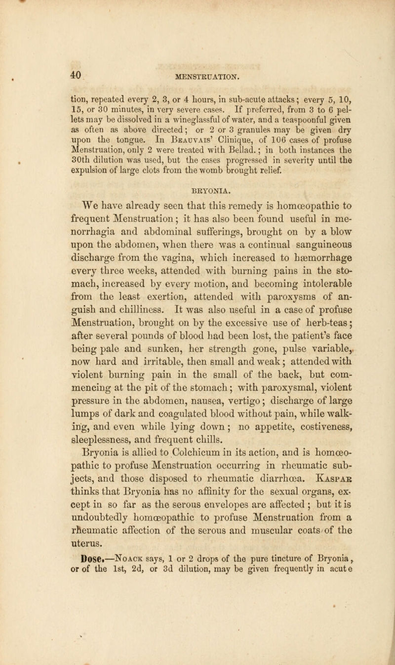 tion, repeated every 2, 3, or 4 hours, in sub-acute attacks; every 5, 10, 15, or 30 minutes, in very severe cases. If preferred, from 3 to 6 pel- lets may be dissolved in a wineglassful of water, and a teaspoonful given as often as above directed; or 2 or 3 granules may be given dry upon the tongue. In Beauvais' Clinique, of 106 cases of profuse Menstruation, only 2 were treated with Bellad.; in both instances the 30th dilution was used, but the cases progressed in severity until the expulsion of large clots from the womb brought relief. BRYONIA. We have already seen that this remedy is homoeopathic to frequent Menstruation; it has also been found useful in me- norrhagia and abdominal sufferings, brought on by a blow upon the abdomen, when there was a continual sanguineous discharge from the vagina, which increased to haemorrhage every three weeks, attended with burning pains in the sto- mach, increased by every motion, and becoming intolerable from the least exertion, attended with paroxysms of an- guish and chilliness. It was also useful in a case of profuse Menstruation, brought on by the excessive use of herb-teas; after several pounds of blood had been lost, the patient's face being pale and sunken, her strength gone, pulse variable, now hard and irritable, then small and weak; attended with violent burning pain in the small of the back, but com- mencing at the pit of the stomach; with paroxysmal, violent pressure in the abdomen, nausea, vertigo; discharge of large lumps of dark and coagulated blood without pain, while walk- ing, and even while lying down; no appetite, costiveness, sleeplessness, and frequent chills. Bryonia is allied to Colchicum in its action, and is homoeo- pathic to profuse Menstruation occurring in rheumatic sub- jects, and those disposed to rheumatic diarrhoea. Kaspar thinks that Bryonia has no affinity for the sexual organs, ex- cept in so far as the serous envelopes are affected ; but it is undoubtedly homoeopathic to profuse Menstruation from a rheumatic affection of the serous and muscular coats of the uterus. Dose*—Noack says, 1 or 2 drops of the pure tincture of Bryonia r or of the 1st, 2d, or 3d dilution, may be given frequently in acut e