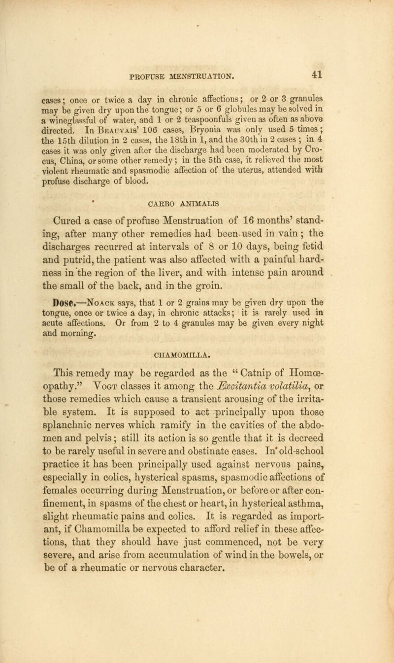 cases; once or twice a day in chronic affections; or 2 or 3 granules may be given dry upon the tongue; or 5 or 6 globules may be solved in a wineglassful of' water, and 1 or 2 teaspoonfuls given as often as above directed. In Beauvais' 106 cases, Bryonia was only used 5 times; the 15th dilution in 2 cases, the 18th in 1, and the 30th in 2 cases ; in 4 cases it was only given after the discharge had been moderated by Cro- cus, China, or some other remedy; in the 5th case, it relieved the most violent rheumatic and spasmodic affection of the uterus, attended with profuse discharge of blood. CARBO ANIMALIS Cured a case of profuse Menstruation of 16 months' stand- ing, after many other remedies had been.used in vain; the discharges recurred at intervals of 8 or 10 days, being fetid and putrid, the patient was also affected with a painful hard- ness in the region of the liver, and with intense pain around the small of the back, and in the groin. DOSC*—Noack says, that 1 or 2 grains may be given dry upon the tongue, once or twice a day, in chronic attacks; it is rarely used in acute affections. Or from 2 to 4 granules may be given every night and morning. CHAMOMILLA. This remedy may be regarded as the  Catnip of Homoe- opathy. Yogt classes it among the Excitantia volatilia, or those remedies which cause a transient arousing of the irrita- ble system. It is supposed to act principally upon those splanchnic nerves which ramify in the cavities of the abdo- men and pelvis; still its action is so gentle that it is decreed to be rarely useful in severe and obstinate cases. In' old-school practice it has been principally used against nervous pains, especially in colics, hysterical spasms, spasmodic affections of females occurring during Menstruation, or before or after con- finement, in spasms of the chest or heart, in hysterical asthma, slight rheumatic pains and colics. It is regarded as import- ant, if Chamomilla be expected to afford relief in these affec- tions, that they should have just commenced, not be very severe, and arise from accumulation of wind in the bowels, or be of a rheumatic or nervous character.