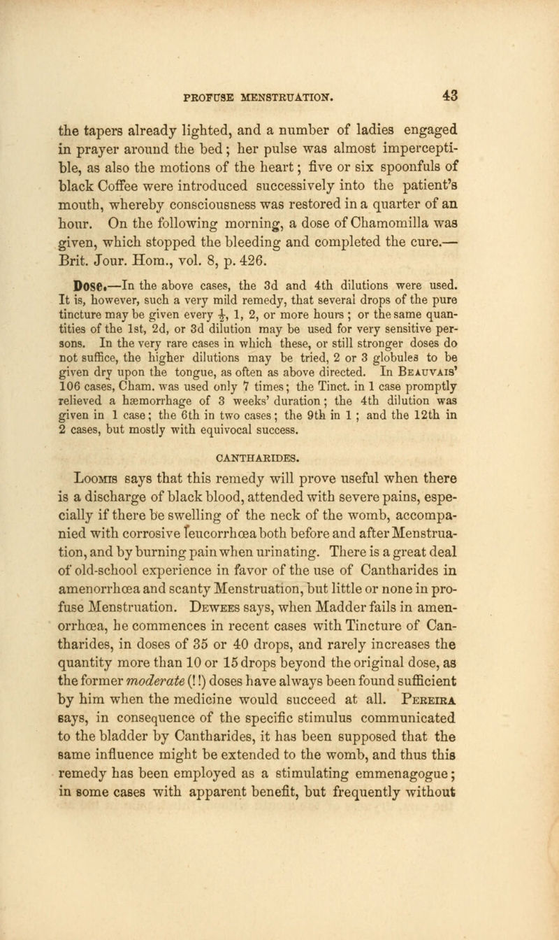 the tapers already lighted, and a number of ladies engaged in prayer around the bed; her pulse was almost impercepti- ble, as also the motions of the heart; five or six spoonfuls of black Coffee were introduced successively into the patient's mouth, whereby consciousness was restored in a quarter of an hour. On the following morning, a dose of Chamomilla was given, which stopped the bleeding and completed the cure.— Brit. Jour. Horn., vol. 8, p. 426. Dose*—In the above cases, the 3d and 4th dilutions were used. It is, however, such a very mild remedy, that several drops of the pure tincture maybe given every -J, 1, 2, or more hours ; or the same quan- tities of the 1st, 2d, or 3d dilution may be used for very sensitive per- sons. In the very rare cases in which these, or still stronger doses do not suffice, the higher dilutions may be tried, 2 or 3 globules to be given dry upon the tongue, as often as above directed. In Beauvais' 106 cases, Cham, was used only 7 times; the Tinct. in 1 case promptly relieved a haemorrhage of 3 weeks' duration; the 4th dilution was given in 1 case; the 6th in two cases; the 9th in 1 ; and the 12th in 2 cases, but mostly with equivocal success. CANTHARIDES. Loomis says that this remedy will prove useful when there is a discharge of black blood, attended with severe pains, espe- cially if there be swelling of the neck of the womb, accompa- nied with corrosive Ieucorrhceaboth before and after Menstrua- tion, and by burning pain when urinating. There is a great deal of old-school experience in favor of the use of Cantharides in amenorrhcea and scanty Menstruation, but little or none in pro- fuse Menstruation. Dewees says, when Madder fails in amen- orrhcea, he commences in recent cases with Tincture of Can- tharides, in doses of 35 or 40 drops, and rarely increases the quantity more than 10 or 15 drops beyond the original dose, as the former moderate (!!) doses have always been found sufficient by him when the medicine would succeed at all. Pereira Bays, in consequence of the specific stimulus communicated to the bladder by Cantharides, it has been supposed that the same influence might be extended to the womb, and thus this remedy has been employed as a stimulating emmenagogue; in some cases with apparent benefit, but frequently without