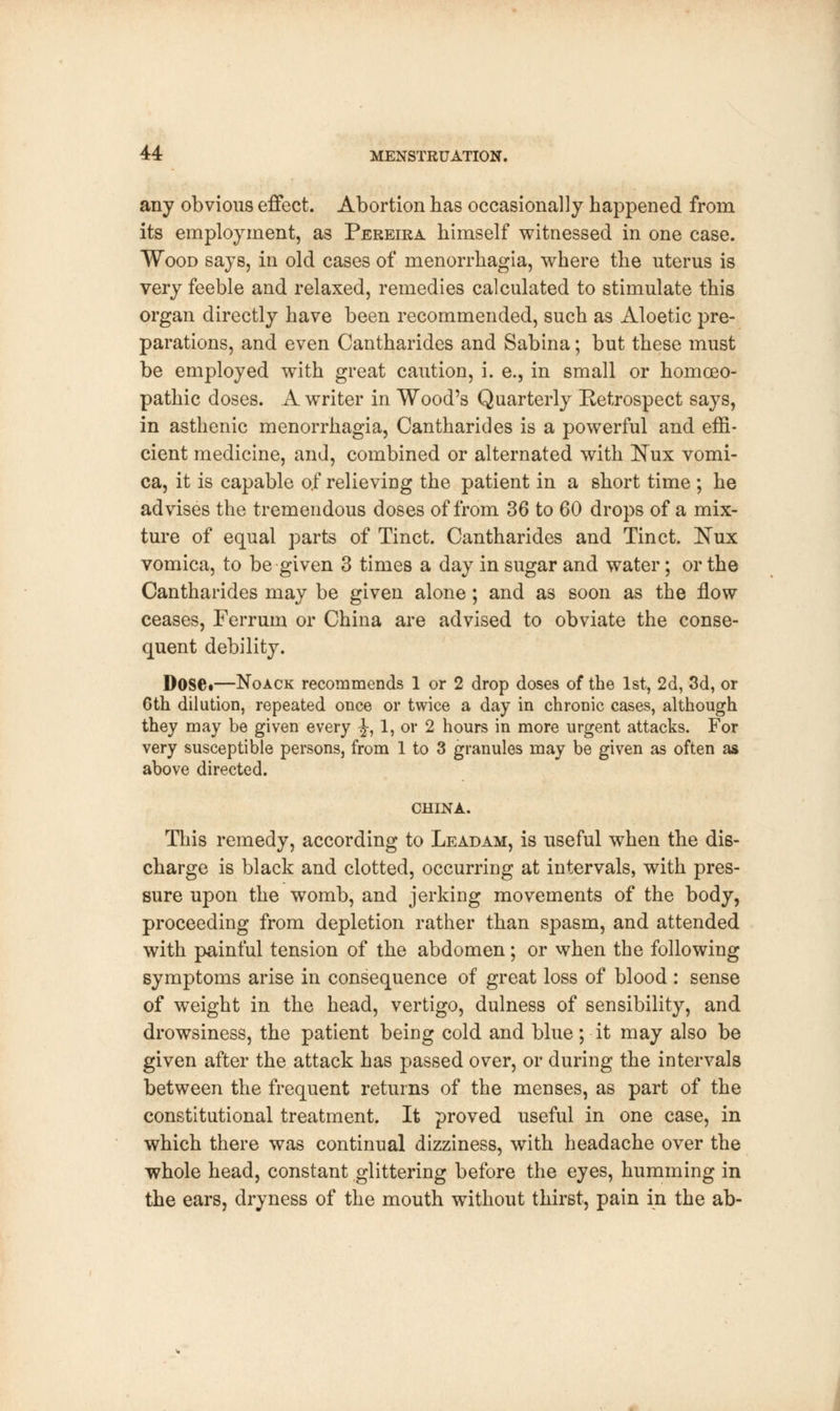 any obvious effect. Abortion has occasionally happened from its employment, as Pereira himself witnessed in one case. Wood says, in old cases of menorrhagia, where the uterus is very feeble and relaxed, remedies calculated to stimulate this organ directly have been recommended, such as Aloetic pre- parations, and even Cantharides and Sabina; but these must be employed with great caution, i. e., in small or homoeo- pathic doses. A writer in Wood's Quarterly Retrospect says, in asthenic menorrhagia, Cantharides is a powerful and effi- cient medicine, and, combined or alternated with Nux vomi- ca, it is capable of relieving the patient in a short time ; he advises the tremendous doses of from 36 to 60 drops of a mix- ture of equal parts of Tinct. Cantharides and Tinct. Nux vomica, to be given 3 times a day in sugar and water; or the Cantharides may be given alone; and as soon as the flow ceases, Ferrum or China are advised to obviate the conse- quent debility. Dose.—Noack recommends 1 or 2 drop doses of the 1st, 2d, 3d, or 6th dilution, repeated once or twice a day in chronic cases, although they may be given every J, 1, or 2 hours in more urgent attacks. For very susceptible persons, from 1 to 3 granules may be given as often as above directed. CHINA. This remedy, according to Leadam, is useful when the dis- charge is black and clotted, occurring at intervals, with pres- sure upon the womb, and jerking movements of the body, proceeding from depletion rather than spasm, and attended with painful tension of the abdomen; or when the following symptoms arise in consequence of great loss of blood : sense of weight in the head, vertigo, dulness of sensibility, and drowsiness, the patient being cold and blue; it may also be given after the attack has passed over, or during the intervals between the frequent returns of the menses, as part of the constitutional treatment. It proved useful in one case, in which there was continual dizziness, with headache over the whole head, constant glittering before the eyes, humming in the ears, dryness of the mouth without thirst, pain in the ab-