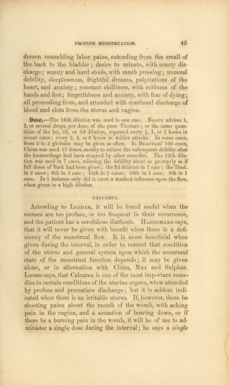 domen resembling labor pains, extending from the small of the back to the bladder; desire to urinate, with scanty dis- charge ; scanty and hard stools, with much pressing; unusual debility, sleeplessness, frightful dreams, palpitations of the heart, and anxiety; constant chilliness, with coldness of the hands and feet; forgetfulness and anxiety, with fear of dying; all proceeding from, and attended with continual discharge of blood and clots from the uterus and vagina. Dose*—The 16th dilution was used in one case. Noack advises 1, 2, or several drops, per dose, of the pure Tincture ; or the same quan- tities of the 1st, 2d, or 3d dilution, repeated every -J-, 1, or 2 hours in severe cases; every 2, 4, or 6 hours in milder attacks. In some cases, from 2 to 5 globules may be given as often. In Beauvais' 106 cases, China was used 17 times, mostly to relieve the subsequent debility after the haemorrhage had been stopped by other remedies. The 12th dilu- tion was used in 1 cases, relieving the debility about as promptly as if full doses of Bark had been given ; the 2d dilution in 1 case ; the Tinct. in 2 cases; 6th in 1 case ; 15th in 2 cases; 16th in 1 case; 9th in 1 case. In 1 instance only did it exert a marked influence upon the flow, when given in a high dilution. CALCAREA. According to Lead am, it will be found useful when the menses are too profuse, or too frequent in their recurrence, and the patient has a scrofulous diathesis. Hahnemann says, that it will never be given with benefit when there is a defi- ciency of the menstrual flow. It is more beneficial when given during the interval, in order to correct that condition of the uterus and general system upon which the unnatural state of the menstrual function depends; it may be given alone, or in alternation with China, Nux and Sulphur. Loomis says, that Calcarea is cne of the most important reme- dies in certain conditions of the uterine organs, when attended by profuse and premature discharge; but it is seldom indi- cated when there is an irritable uterus. If, however, there be shooting pains about the mouth of the womb, with aching pain in the vagina, and a sensation of bearing down, or if there be a burning pain in the womb, it will be of use to ad- minister a single dose during the interval; he says a single