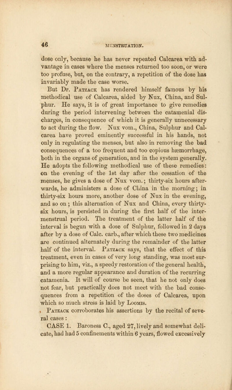dose only, because he has never repeated Calcarea with ad- vantage in cases where the menses returned too soon, or were too profuse, but, on the contrary, a repetition of the dose has invariably made the case worse. But Dr. Patzack has rendered himself famous by his methodical use of Calcarea, aided by Kux, China, and Sul- phur. He says, it is of great importance to give remedies during the period intervening between the catamenial dis- charges, in consequence of which it is generally unnecessary to act during the flow. ISTux vom., China, Sulphur and Cal- carea have proved eminently successful in his hands, not only in regulating the menses, but also in removing the bad consequences of a too frequent and too copious haemorrhage, both in the organs of generation, and in the system generally. He adopts the following methodical use of these remedies: on the evening of the 1st day after the cessation of the menses, he gives a dose of Nux vom.; thirty-six hours after- wards, he administers a dose of China in the morning; in thirty-six hours more, another dose of JSTux in the evening, and so on ; this alternation of Nux and China, every thirty- six hours, is persisted in during the first half of the inter- menstrual period. The treatment of the latter half of the interval is begun with a dose of Sulphur, followed in 2 days after by a dose of Calc. carb., after which these two medicines are continued alternately during the remainder of the latter half of the interval. Patzack says, that the effect of this treatment, even in cases of very long standing, was most sur- prising to him, viz., a speedy restoration of the general health, and a more regular appearance and duration of the recurring catamenia. It will of course be seen, that he not only does not fear, but practically does not meet with the bad conse- quences from a repetition of the doses of Calcarea, upon which so much stress is laid by Loomis. ♦ Patzack corroborates his assertions by the recital of seve- ral cases : CASE 1. Baroness C, aged 27, lively and somewhat deli- cate, had had 5 confinements within 6 years, flowed excessively
