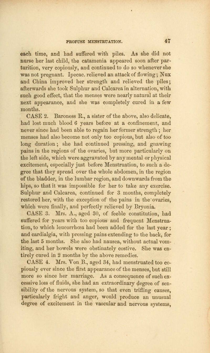 each time, and had suffered with piles. As she did not nurse her last child, the catamenia appeared soon after par- turition, very copiously, and continued to do so whenever she was not pregnant. Ipecac, relieved an attack of flowing; Nux and China improved her strength and relieved the piles; afterwards she took Sulphur and Calcareain alternation, with such good effect, that the menses were nearly natural at their next appearance, and she was completely cured in a few months. CASE 2. Baroness R., a sister of the above, also delicate, had lost much blood 6 years before at a confinement, and never since had been able to regain her former strength ; her menses had also become not only too copious, but also of too long duration ; she had continued pressing, and gnawing pains in the regions of the ovaries, but more particularly on the left side, which were aggravated by any mental or physical excitement, especially just before Menstruation, to such a de- gree that they spread over the whole abdomen, in the region of the bladder, in the lumbar region, and downwards from the hips, so that it was impossible for her to take any exercise. Sulphur and Calcarea, continued for 3 months, completely restored her, with the exception of the pains in the'ovaries, which were finally, and perfectly relieved by Bryonia. CASE 3. Mrs. A., aged 30, of feeble constitution, had suffered for years with too copious and frequent Menstrua- tion, to which leucorrhoea had been added for the last year ; and cardialgia, with pressing pains extending to the back, for the last 5 months. She also had nausea, without actual vom- iting, and her bowels were obstinately costive. She was en- tirely cured in 2 months by the above remedies. CASE 4. Mrs. Yon B., aged 34, had menstruated too co- piously ever since the first appearance of the menses, but still more so since her marriage. As a consequence of such ex- cessive loss of fluids, she had an extraordinary degree of sen- sibility of the nervous system, so that even trifling causes, particularly fright and anger, would produce an unusual degree of excitement in the vascular and nervous systems,