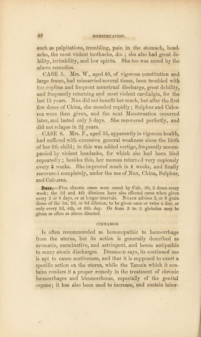 such as palpitations, trembling, pain in the stomach, head- ache, the most violent toothache, &c.; she also had great de- bility, irritability, and low spirits. She too was cured by the above remedies. CASE 5. Mrs. W.. aged 40, of vigorous constitution and large frame, had miscarried several times, been troubled with too copious and frequent menstrual discharge, great debility, and frequently returning and most violent cardialgia, for the last 15 years. Nux did not benefit her much, but after the first few doses of China, she mended rapidly; Sulphur and Calca- rea were then given, and the next Menstruation occurred later, and lasted only 5 days. She recovered perfectly, and did not relapse in 2-J- years. CASE 6. Mrs. F., aged 35, apparently in vigorous health, had suffered with excessive general weakness since the birth of her 5th child; to this was added vertigo, frequently accom- panied by violent headache, for which she had been bled repeatedly; besides this, her menses returned very copiously every 3 weeks. She improved much in 4 weeks, and finally recovered completely, under the use of Nux, China, Sulphur, and Calearea. Dose*—Five chronic cases were cured by Calc. 30, 2 doses every week; the 3d and 4th dilutions have also effected cures when given every 2 or 8 days, or at longer intervals. Noack advises 2, or 3 grain doses of the 1st, 2d, or 3d dilution, to be given once or twice a day, or only every 2d, 4th, or 6th day. Or from 3 to 5 globules may be given as often as above directed. CINNAMON Is often recommended as homoeopathic to haemorrhage from the uterus, but its action is generally described as aromatic, carminative, and astringent, and hence antipathic to many atonic discharges. Dierbach says, its continued use is apt to cause costiveness, and that it is supposed to exert a specific action on the uterus, while the Tannin which it con- tains renders it a proper remedy in the treatment of chronic haemorrhages and blennorrhoeas, especially of the genital organs; it has also been used to increase, and sustain labor-