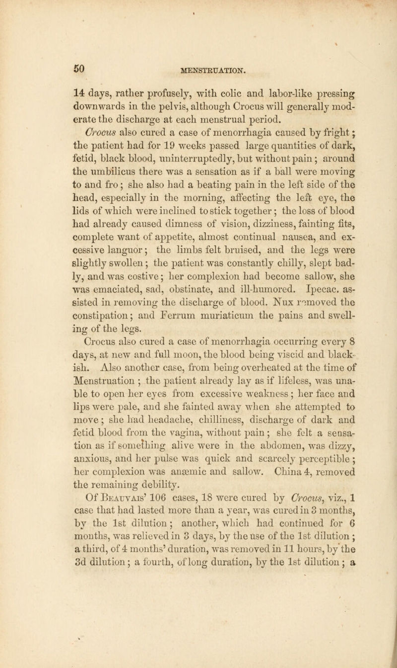 14 days, rather profusely, with colic and labor-like pressing downwards in the pelvis, although Crocus will generally mod- erate the discharge at each menstrual period. Crocus also cured a case of menorrhagia caused by fright; the patient had for 19 weeks passed large quantities of dark, fetid, black blood, uninterruptedly, but without pain; around the umbilicus there was a sensation as if a ball were moving to and fro; she also had a beating pain in the left side of the head, especially in the morning, affecting the left eye, the lids of which were inclined to stick together; the loss of blood had already caused dimness of vision, dizziness, fainting fits, complete want of appetite, almost continual nausea, and ex- cessive languor; the limbs felt bruised, and the legs were slightly swollen; the patient was constantly chilly, slept bad- ly, and was costive; her complexion had become sallow, she was emaciated, sad, obstinate, and ill-humored. Ipecac, as- sisted in removing the discharge of blood. Nux removed the constipation; and Ferrum muriaticum the pains and swell- ing of the legs. Crocus also cured a case of menorrhagia occurring every 8 days, at new and full moon, the blood being viscid and black- ish. Also another case, from being overheated at the time of Menstruation ; the patient already lay as if lifeless, was una- ble to open her eyes from excessive weakness ; her face and lips were pale, and she fainted away when she attempted to move ; she had headache, chilliness, discharge of dark and fetid blood from the vagina, without pain ; she felt a sensa- tion as if something alive were in the abdomen, was dizzy, anxious, and her pulse was quick and scarcely perceptible ; her complexion was anaemic and sallow. China 4, removed the remaining debility. Of Beauvais' 106 cases, 18 were cured by Crocus, viz., 1 case that had lasted more than a year, was cured in 3 months, by the 1st dilution; another, which had continued for 6 months, was relieved in 3 days, by the use of the 1st dilution ; a third, of 4 months' duration, was removed in 11 hours, by the 3d dilution; a fourth, of long duration, by the 1st dilution; a