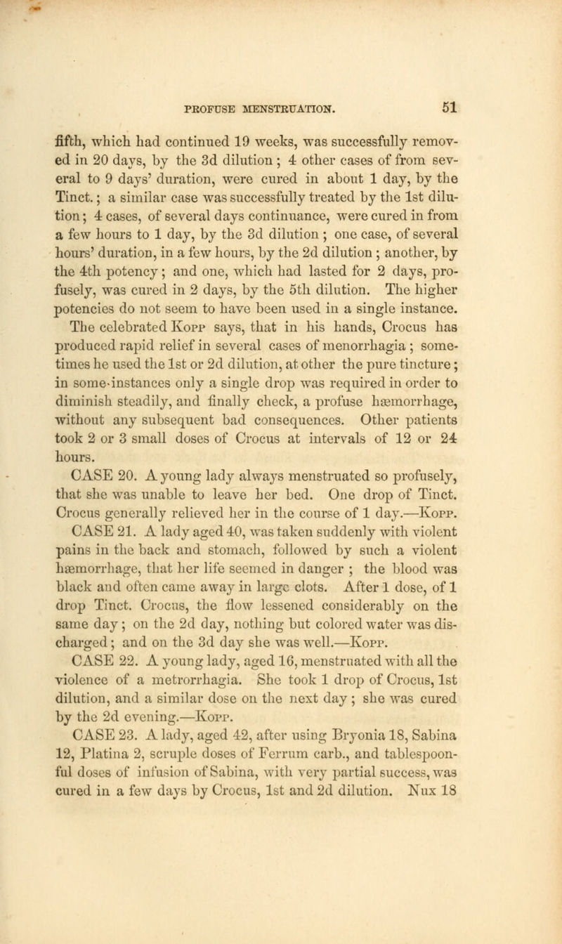 fifth, which had continued 19 weeks, was successfully remov- ed in 20 days, by the 3d dilution ; 4 other cases of from sev- eral to 9 days' duration, were cured in about 1 day, by the Tinct.; a similar case was successfully treated by the 1st dilu- tion ; 4 cases, of several days continuance, were cured in from a few hours to 1 day, by the 3d dilution ; one case, of several hours' duration, in a few hours, by the 2d dilution ; another, by the 4th potency; and one, which had lasted for 2 days, pro- fusely, was cured in 2 days, by the 5th dilution. The higher potencies do not seem to have been used in a single instance. The celebrated Kopp says, that in his hands, Crocus has produced rapid relief in several cases of menorrhagia ; some- times he used the 1st or 2d dilution, at other the pure tincture; in some-instances only a single drop was required in order to diminish steadily, and finally check, a profuse haemorrhage, without any subsequent bad consequences. Other patients took 2 or 3 small doses of Crocus at intervals of 12 or 24 hours. CASE 20. A young lady always menstruated so profusely, that she was unable to leave her bed. One drop of Tinct. Crocus generally relieved her in the course of 1 day.—Kopp. CASE 21. A lady aged 40, was taken suddenly with violent pains in the back and stomach, followed by such a violent haemorrhage, that her life seemed in danger ; the blood was black and often came away in large clots. After 1 dose, of 1 drop Tinct. Crocus, the flow lessened considerably on the same day; on the 2d day, nothing but colored water was dis- charged ; and on the 3d day she was well.—Kopp. CASE 22. A young lady, aged 16, menstruated with all the violence of a metrorrhagia. She took 1 drop of Crocus, 1st dilution, and a similar dose on the next day; she was cured by the 2d evening.—Kopp. CASE 23. A lady, aged 42, after using Bryonia 18, Sabina 12, Platina 2, scruple doses of Ferrum carb., and tablespoon- ful doses of infusion of Sabina, with very partial success, was cured in a few days by Crocus, 1st and 2d dilution. Nux 18