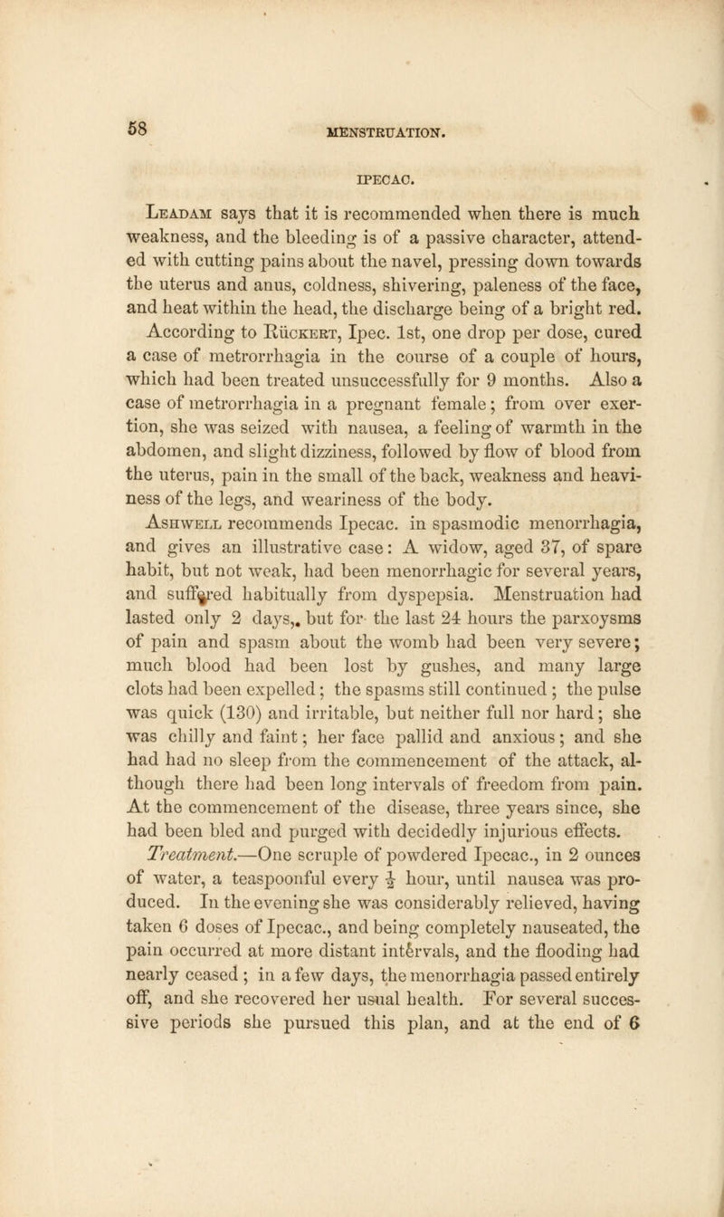 IPECAC. Leadam says that it is recommended when there is much, weakness, and the bleeding is of a passive character, attend- ed with cutting pains about the navel, pressing down towards the uterus and anus, coldness, shivering, paleness of the face, and heat within the head, the discharge being of a bright red. According to Ruckert, Ipec. 1st, one drop per dose, cured a case of metrorrhagia in the course of a couple of hours, which had been treated unsuccessfully for 9 months. Also a case of metrorrhagia in a pregnant female; from over exer- tion, she was seized with nausea, a feeling of warmth in the abdomen, and slight dizziness, followed by flow of blood from the uterus, pain in the small of the back, weakness and heavi- ness of the legs, and weariness of the body. Ashwell recommends Ipecac, in spasmodic menorrhagia, and gives an illustrative case: A widow, aged 37, of spare habit, but not weak, had been menorrhagic for several years, and suffered habitually from dyspepsia. Menstruation had lasted only 2 days,, but for the last 24 hours the parxoysms of pain and spasm about the womb had been very severe; much blood had been lost by gushes, and many large clots had been expelled; the spasms still continued ; the pulse was quick (130) and irritable, but neither full nor hard; she was chilly and faint; her face pallid and anxious; and she had had no sleep from the commencement of the attack, al- though there had been long intervals of freedom from pain. At the commencement of the disease, three years since, she had been bled and purged with decidedly injurious effects. Treatment.—One scruple of powdered Ipecac, in 2 ounces of water, a teaspoonful every -J hour, until nausea was pro- duced. In the evening she was considerably relieved, having taken 6 doses of Ipecac, and being completely nauseated, the pain occurred at more distant intervals, and the flooding had nearly ceased ; in a few days, the menorrhagia passed entirely off, and she recovered her usual health. For several succes- sive periods she pursued this plan, and at the end of 6