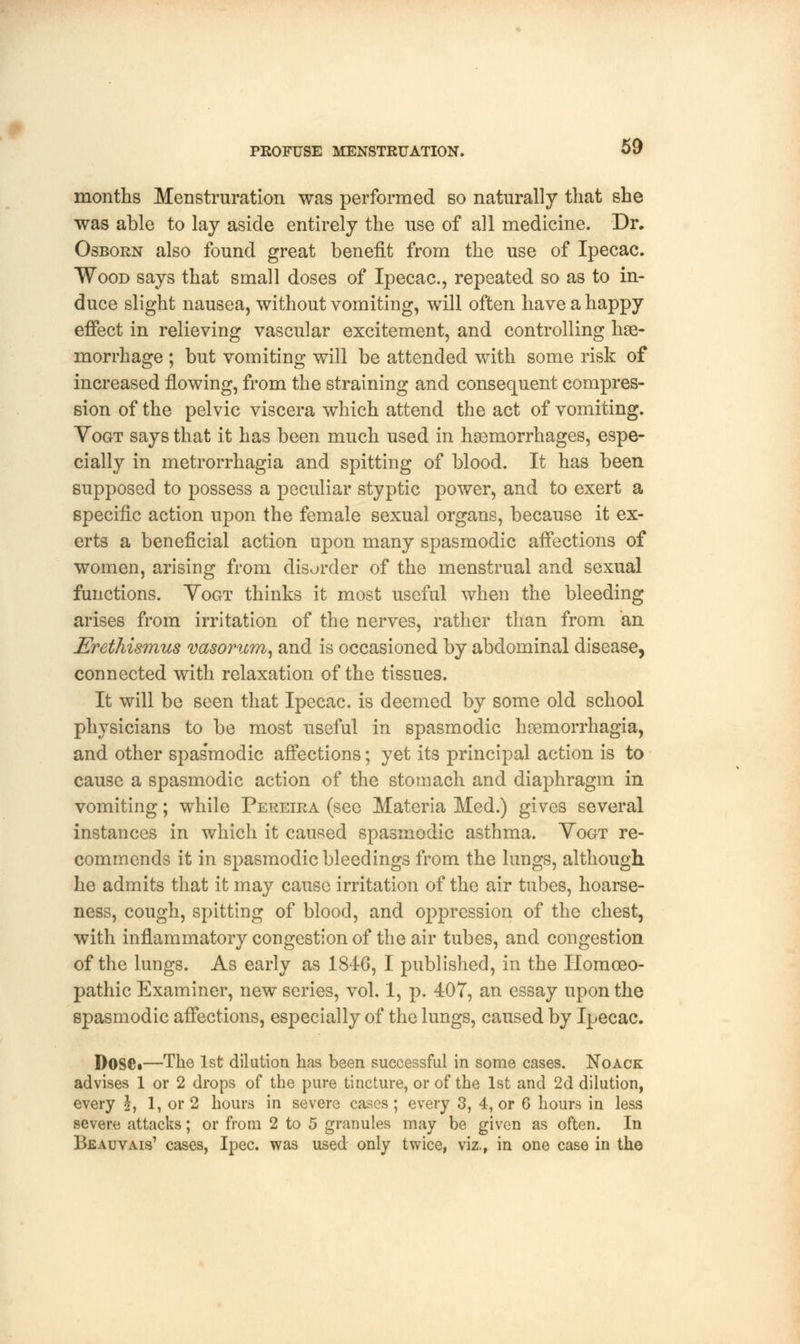 months Menstruration was performed so naturally that she was able to lay aside entirely the nse of all medicine. Dr. Osborn also found great benefit from the use of Ipecac. Wood says that small doses of Ipecac, repeated so as to in- duce slight nausea, without vomiting, will often have a happy effect in relieving vascular excitement, and controlling hae- morrhage ; but vomiting will be attended with some risk of increased flowing, from the straining and consequent compres- sion of the pelvic viscera which attend the act of vomiting. Yogt says that it has been much used in haemorrhages, espe- cially in metrorrhagia and spitting of blood. It has been supposed to possess a peculiar styptic power, and to exert a specific action upon the female sexual organs, because it ex- erts a beneficial action upon many spasmodic affections of women, arising from disorder of the menstrual and sexual functions. Yogt thinks it most useful when the bleeding arises from irritation of the nerves, rather than from an Erethismus vasorum, and is occasioned by abdominal disease, connected with relaxation of the tissues. It will be seen that Ipecac, is deemed by some old school physicians to be most useful in spasmodic hremorrhagia, and other spas'modic affections; yet its principal action is to cause a spasmodic action of the stomach and diaphragm in vomiting; while Pereira (see Materia Med.) gives several instances in which it caused spasmodic asthma. Yogt re- commends it in spasmodic bleedings from the lungs, although he admits that it may cause irritation of the air tubes, hoarse- ness, cough, spitting of blood, and oppression of the chest, with inflammatory congestion of the air tubes, and congestion of the lungs. As early as 184G, I published, in the Homoeo- pathic Examiner, new series, vol. 1, p. 407, an essay upon the spasmodic affections, especially of the lungs, caused by Ipecac. Dosei—The 1st dilution has been successful in some cases. Noack advises 1 or 2 drops of the pure tincture, or of the 1st and 2d dilution, every £, 1, or 2 hours in severe cases; every 3, 4, or 6 hours in less severe attacks; or from 2 to 5 granules may be given as often. In Beauvais' cases, Ipec. was used only twice, viz., in one case in the