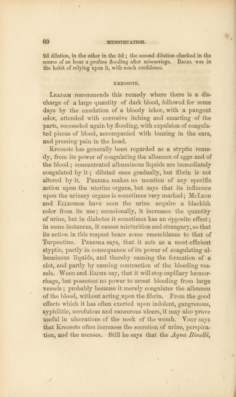 2d dilution, in the other in the 3d ; the second dilution checked in the course of an hour a profuse flooding after miscarriage. Bigel was in the habit of relying upon it, with much confidence. KREOSOTE. Lead am recommends this remedy where there is a dis- charge of a large quantity of dark blood, followed for some days by the exudation of a bloody ichor, with a pungent odor, attended with corrosive itching and smarting of the parts, succeeded again by flooding, with expulsion of coagula- ted pieces of blood, accompanied with buzzing in the ears, and pressing pain in the head. Kreosote has generally been regarded as a styptic reme- dy, from its power of coagulating the albumen of eggs and of the blood ; concentrated albuminous liquids are immediately coagulated by it; diluted ones gradually, but fibrin is not altered by it. Pereira makes no mention of any specific action upon the uterine organs, but says that its influence upon the urinary organs is sometimes very marked; McLeod and Elliotson have seen the urine acquire a blackish color from its use; occasionally, it increases the quantity of urine, but in diabetes it sometimes has an opposite effect; in some instances, it causes micturition and strangury, so that its action in this respect bears some resemblance to that of Turpentine. Pereira says, that it acts as a most efficient styptic, partly in consequence of its power of coagulating al- buminous liquids, and thereby causing the formation of a clot, and partly by causing contraction of the bleeding ves- sels. Wood and Bache say, that it will stop capillary haemor- rhage, but possesses no power to arrest bleeding from large vessels ; probably because it merely coagulates the albumen of the blood, without acting upon the fibrin. From the good effects which it has often exerted upon indolent, gangrenous, syphilitic, scrofulous and cancerous ulcers, if may also prove useful in ulcerations of the neck of the womb. Vogt says that Kreosote often increases the secretion of urine, perspira- tion, and the menses. Still he says that the Aqua Binelli,