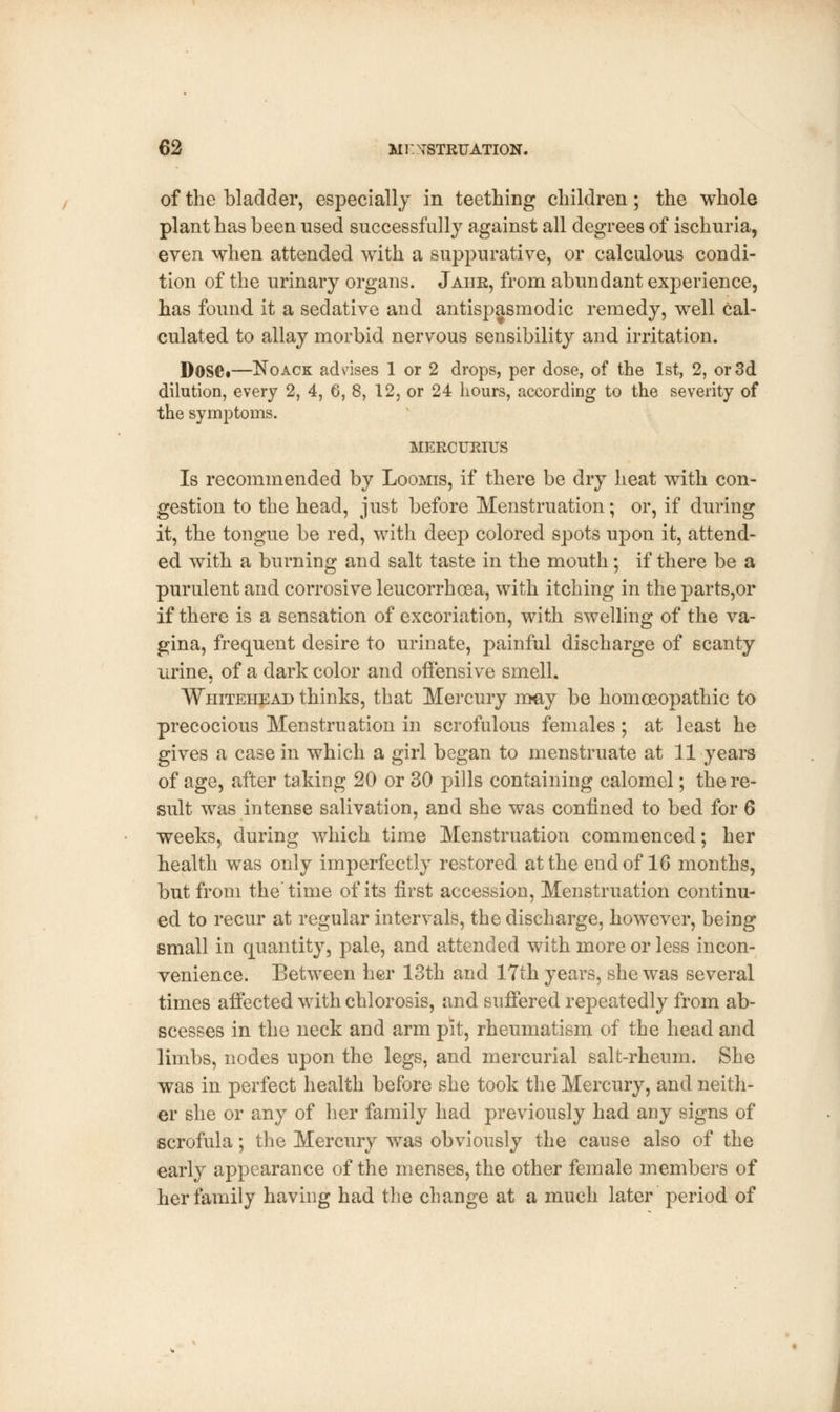 of the bladder, especially in teething children ; the whole plant has been used successfully against all degrees of ischuria, even when attended with a suppurative, or calculous condi- tion of the urinary organs. Jahr, from abundant experience, has found it a sedative and antispasmodic remedy, well cal- culated to allay morbid nervous sensibility and irritation. Dose*—Noack ad rises 1 or 2 drops, per dose, of the 1st, 2, or 3d dilution, every 2, 4, 6, 8, 12, or 24 hours, according to the seventy of the symptoms. MERCURIUS Is recommended by Loomis, if there be dry heat with con- gestion to the head, just before Menstruation; or, if during it, the tongue be red, with deep colored spots upon it, attend- ed with a burning and salt taste in the mouth; if there be a purulent and corrosive leucorrhoea, with itching in the parts,or if there is a sensation of excoriation, with swelling of the va- gina, frequent desire to urinate, painful discharge of scanty urine, of a dark color and offensive smell. Whitehead thinks, that Mercury may be homoeopathic to precocious Menstruation in scrofulous females; at least he gives a case in which a girl began to menstruate at 11 years of age, after taking 20 or 30 pills containing calomel; there- suit was intense salivation, and she was confined to bed for 6 weeks, during which time Menstruation commenced; her health was only imperfectly restored at the end of 16 months, but from the'time of its first accession, Menstruation continu- ed to recur at regular intervals, the discharge, however, being small in quantity, pale, and attended with more or less incon- venience. Between her 13th and 17th years, she was several times affected with chlorosis, and suffered repeatedly from ab- scesses in the neck and arm pit, rheumatism of the head and limbs, nodes upon the legs, and mercurial salt-rheum. She was in perfect health before she took the Mercury, and neith- er she or any of her family had previously had any signs of scrofula; the Mercury was obviously the cause also of the early appearance of the menses, the other female members of her family having had the change at a much later period of