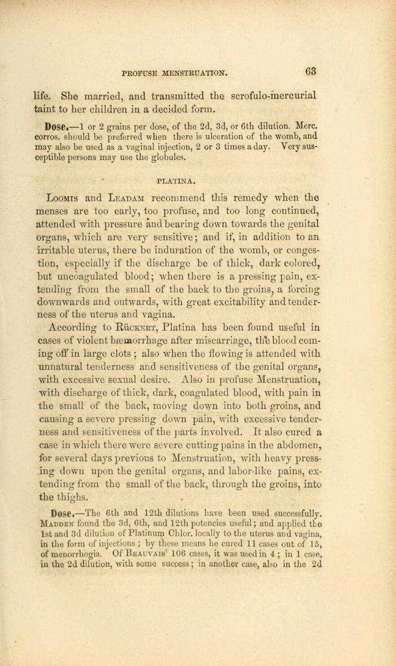 life. She married, and transmitted the scrofulo-mercurial taint to her children in a decided form. DoSC—1 or 2 grains per dose, of the 2d, 3d, or 6th dilution. Merc, corros. should be preferred when there is ulceration of the womb, and may also be used as a vaginal injection, 2 or 3 times a day. Very sus- ceptible persons may use the globules. PLATINA. Loomis and Leadam recommend this remedy when the menses are too early, too profuse, and too long continued, attended with pressure and bearing down towards the genital organs, which are very sensitive; and if, in addition to an irritable uterus, there be induration of the womb, or conges- tion, especially if the discharge be of thick, dark colored, but uncoagulated blood; when there is a pressing pain, ex- tending from the small of the back to the groins, a forcing downwards and outwards, with great excitability and tender- ness of the uterus and vagina. According to Ruckkrt, Platina has been found useful in cases of violent hemorrhage after miscarriage, th*e blood com- ing off in large clots ; also when the flowing is attended with unnatural tenderness and sensitiveness of the genital organs, with excessive sexual desire. Also in profuse Menstruation, with discharge of thick, dark, coagulated blood, with pain in the small of the back, moving down into both groins, and causing a severe pressing down pain, with excessive tender- ness and sensitiveness of the parts involved. It also cured a case in which there were severe cutting pains in the abdomen, for several days previous to Menstruation, with heavy press- ing down upon the genital organs, and labor-like pains, ex- tending from the small of the back, through the groins, into the thighs. Dose.—The 6th and 12th dilutions have been used successfully. Madden found the 3d, 6th, and 12thpotencies useful; and applied the 1st and 3d dilution of Platinum Chlor. locally to the uterus and vagina, in the form of injections ; by these means he cured 11 cases out of 15, of menorrhogia. Of Beauvais7 106 cases, it was used in 4 ; in 1 case, in the 2d dilution, with some success ; in another case, also in the 2d