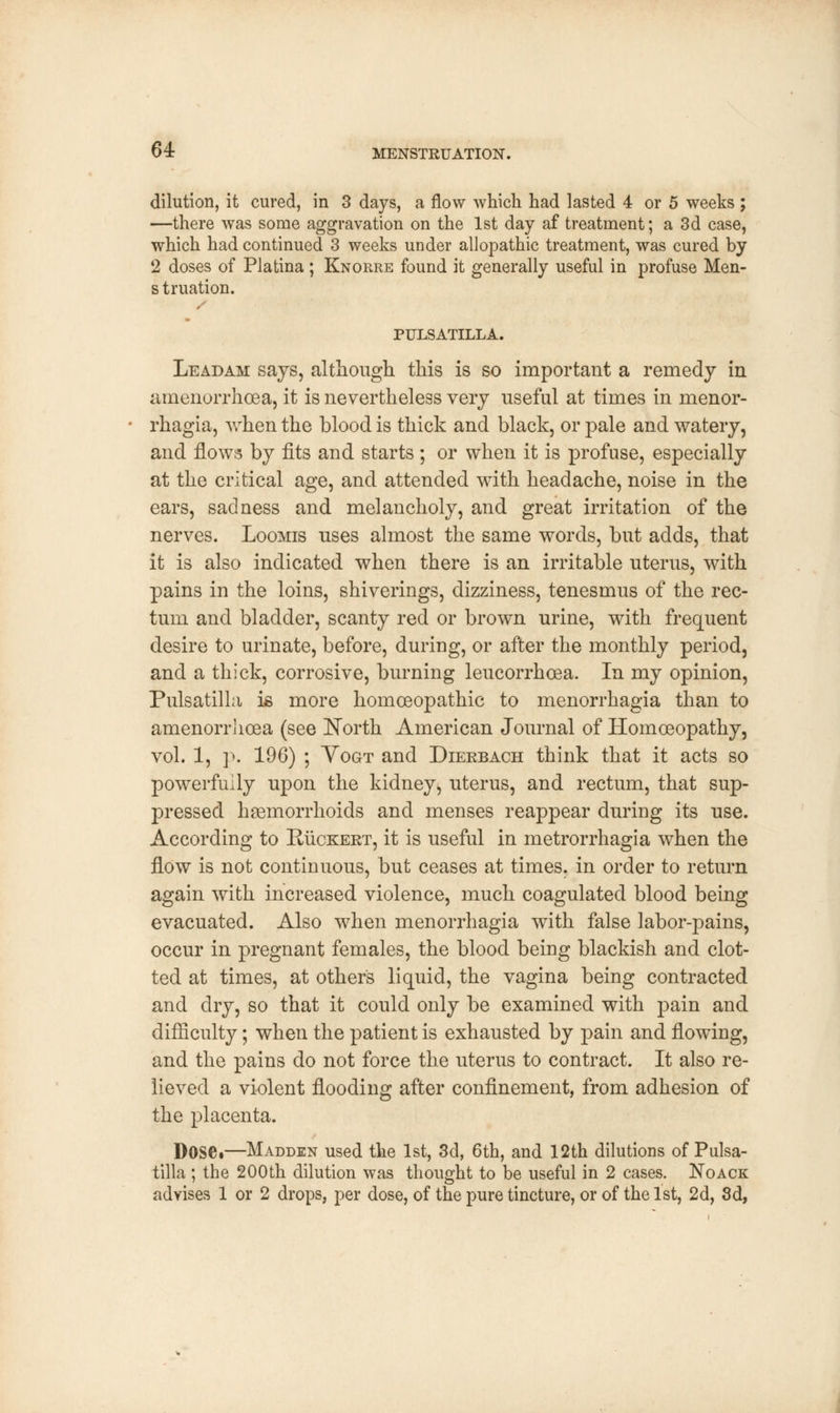 dilution, it cured, in 3 days, a flow which had lasted 4 or 5 weeks ; —there was some aggravation on the 1st day af treatment; a 3d case, which had continued 3 weeks under allopathic treatment, was cured by 2 doses of Platina ; Knorre found it generally useful in profuse Men- s truation. PULSATILLA. Leadam says, although this is so important a remedy in amenorrhea, it is nevertheless very useful at times in menor- rhagia, when the blood is thick and black, or pale and watery, and flows by fits and starts ; or when it is profuse, especially at the critical age, and attended with headache, noise in the ears, sadness and melancholy, and great irritation of the nerves. Loomis uses almost the same words, but adds, that it is also indicated when there is an irritable uterus, with pains in the loins, shiverings, dizziness, tenesmus of the rec- tum and bladder, scanty red or brown urine, with frequent desire to urinate, before, during, or after the monthly period, and a thick, corrosive, burning leucorrhcea. In my opinion, Pulsatilla is more homoeopathic to monorrhagia than to amenorrlicea (see North American Journal of Homoeopathy, vol. 1, p. 196) ; Yogt and Dierbach think that it acts so powerfully upon the kidney, uterus, and rectum, that sup- pressed haemorrhoids and menses reappear during its use. According to Ruckert, it is useful in metrorrhagia when the flow is not continuous, but ceases at times, in order to return again with increased violence, much coagulated blood being evacuated. Also when menorrhagia with false labor-pains, occur in pregnant females, the blood being blackish and clot- ted at times, at other's liquid, the vagina being contracted and dry, so that it could only be examined with pain and difficulty; when the patient is exhausted by pain and flowing, and the pains do not force the uterus to contract. It also re- lieved a violent flooding after confinement, from adhesion of the placenta. Dose.—Madden used the 1st, 3d, 6th, and 12th dilutions of Pulsa- tilla ; the 200th dilution was thought to be useful in 2 cases. Noack advises 1 or 2 drops, per dose, of the pure tincture, or of the 1st, 2d, 3d,