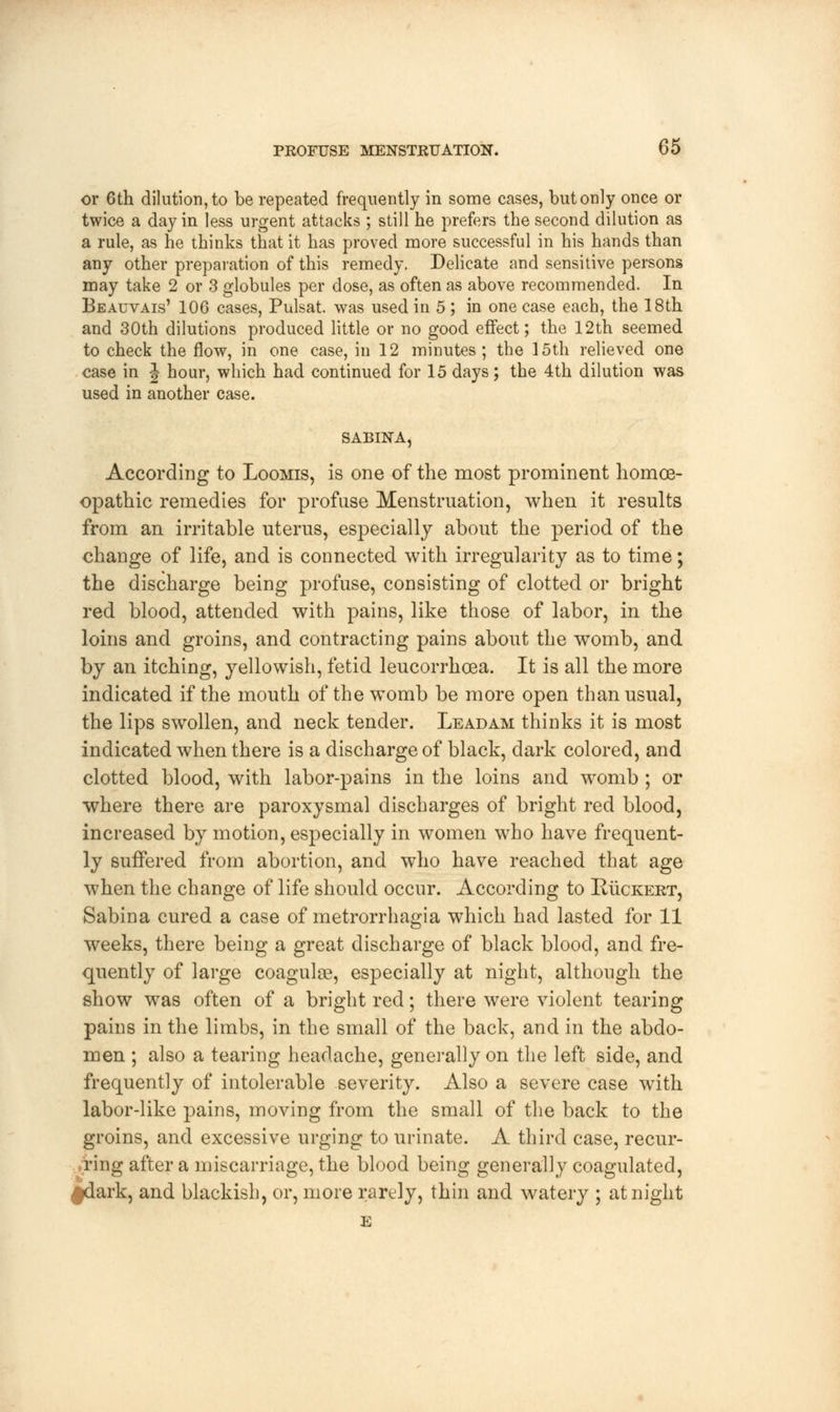 or 6th dilution, to be repeated frequently in some cases, but only once or twice a day in less urgent attacks ; still he prefers the second dilution as a rule, as he thinks that it has proved more successful in his hands than any other preparation of this remedy. Delicate and sensitive persons may take 2 or 3 globules per dose, as often as above recommended. In Beauvais' 106 cases, Pulsat. was used in 5 ; in one case each, the 18th and 30th dilutions produced little or no good effect; the 12th seemed to check the flow, in one case, in 12 minutes; the 15th relieved one case in \ hour, which had continued for 15 days; the 4th dilution was used in another case. SABINA According to Loomis, is one of the most prominent homoe- opathic remedies for profuse Menstruation, when it results from an irritable uterus, especially about the period, of the change of life, and is connected with irregularity as to time; the discharge being profuse, consisting of clotted or bright red blood, attended with pains, like those of labor, in the loins and groins, and contracting pains about the womb, and by an itching, yellowish, fetid leucorrhcea. It is all the more indicated if the mouth of the womb be more open than usual, the lips swollen, and neck tender. Leadam thinks it is most indicated when there is a discharge of black, dark colored, and clotted blood, with labor-pains in the loins and womb ; or where there are paroxysmal discharges of bright red blood, increased by motion, especially in women who have frequent- ly suffered from abortion, and who have reached that age when the change of life should occur. According to Ruckert, Sabina cured a case of metrorrhagia which had lasted for 11 weeks, there being a great discharge of black blood, and fre- quently of large coagulse, especially at night, although the show was often of a bright red; there were violent tearing pains in the limbs, in the small of the back, and in the abdo- men ; also a tearing headache, generally on the left side, and frequently of intolerable severity. Also a severe case with labor-like pains, moving from the small of the back to the groins, and excessive urging to urinate. A third case, recur- ring after a miscarriage, the blood being generally coagulated, ^dark, and blackish, or, more rarely, thin and watery ; at night E