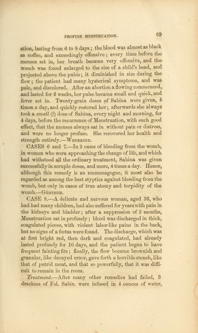 ation, lasting from 6 to 8 days ; the blood was almost as black as coffee, and exceedingly offensive; every time before the menses set in, her breath became very offensive, and the-, womb was found enlarged to the size of a child's head, and projected above the pubis; it diminished in size during the flow; the patient had many hysterical symptoms, and was pale, and discolored. After an abortion a flowing commenced,., and lasted for 6 weeks, her pulse became small and quick, and fever set in. Twenty-grain doses of Sabina were given, 4t times a day, and quickly restored her; afterwards she always took a small (?) dose of Sabina, every night and morning, for 4 days, before the recurrence of Menstruation, with such good effect, that the menses always sat in without pain or distress, and were no longer profuse. She recovered her health and strength entirely.—Wedekind. CASES 6 and 7.—In 2 cases of bleeding from the womb, in women who were approaching the change of life, and which had withstood all the ordinary treatment, Sabina was given successfully in scruple doses, and more, 4 times a day. Hence, although this remedy is an emmenagogue, it must also be regarded as among the best styptics against bleeding from the womb, but only in cases of true atomy and torpidity of the womb.—Gunther. CASE 8.—A delicate and nervous woman, aged 36, who had had many children, had also suffered for years with pain in the kidneys and bladder; after a suppression of 3 months, Menstruation sat in profusely ; blood was discharged in thick, coagulated pieces, with violent labor-like pains in the back, but no signs of a foetus were found. The discharge, which was at first bright red, then dark and coagulated, had already lasted profusely for 10 days, and the patient began to have frequent fainting fits ; finally, the flow became brownish and granular, like decayed cruor, gave forth a horrible stench, like that of putrid meat, and that so powerfully, that it was diffi- cult to remain in the room. Treatment.—After many other remedies had failed, 3 drachms of Fol. Sabin. were infused in 4 ounces of water,
