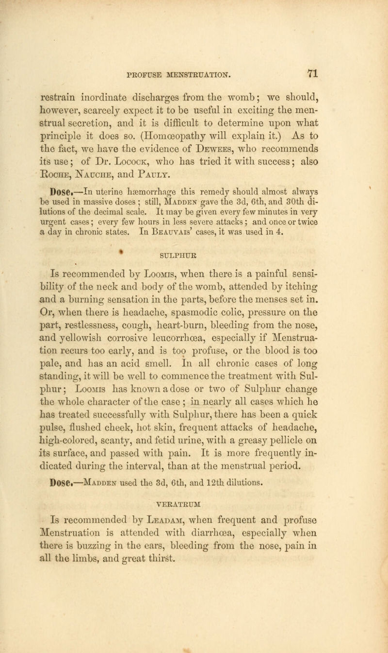 restrain inordinate discharges from the womb; we should, however, scarcely expect it to be useful in exciting the men- strual secretion, and it is difficult to determine upon what principle it does so. (Homoeopathy will explain it.) As to the fact, we have the evidence of Dewees, who recommends its use; of Dr. Locock, who has tried it with success; also Roche, Nauche, and Pault. DoSCi—In uterine haemorrhage this remedy should almost always be used in massive doses ; still, Madden gave the 3d, 6th, and 30th di- lutions of the decimal scale. It may be given every few minutes in very urgent cases; every few hours in less severe attacks; and once or twice a day in chronic states. In Beauvais' cases, it was used in 4. SULPHUR Is recommended by Loomis, when there is a painful sensi- bility of the neck and body of the womb, attended by itching and a burning sensation in the parts, before the menses set in. Or, when there is headache, spasmodic colic, pressure on the part, restlessness, cough, heart-burn, bleeding from the nose, and yellowish corrosive leucorrhcea, especially if Menstrua- tion recurs too early, and is too profuse, or the blood is too pale, and has an acid smell. In all chronic cases of long standing, it will be well to commence the treatment with Sul- phur ; Loomis has known a dose or two of Sulphur change the whole character of the case ; in nearly all cases which he has treated successfully with Sulphur, there has been a quick pulse, nushed cheek, hot skin, frequent attacks of headache, high-colored, scanty, and fetid urine, with a greasy pellicle on its surface, and passed with pain. It is more frequently in- dicated during the interval, than at the menstrual period. Dose.—Madden used the 3d, 6th, and 12th dilutions. VERATRUM Is recommended by Leadam, when frequent and profuse Menstruation is attended with diarrhoea, especially when there is buzzing in the ears, bleeding from the nose, pain in all the limbs, and great thirst.