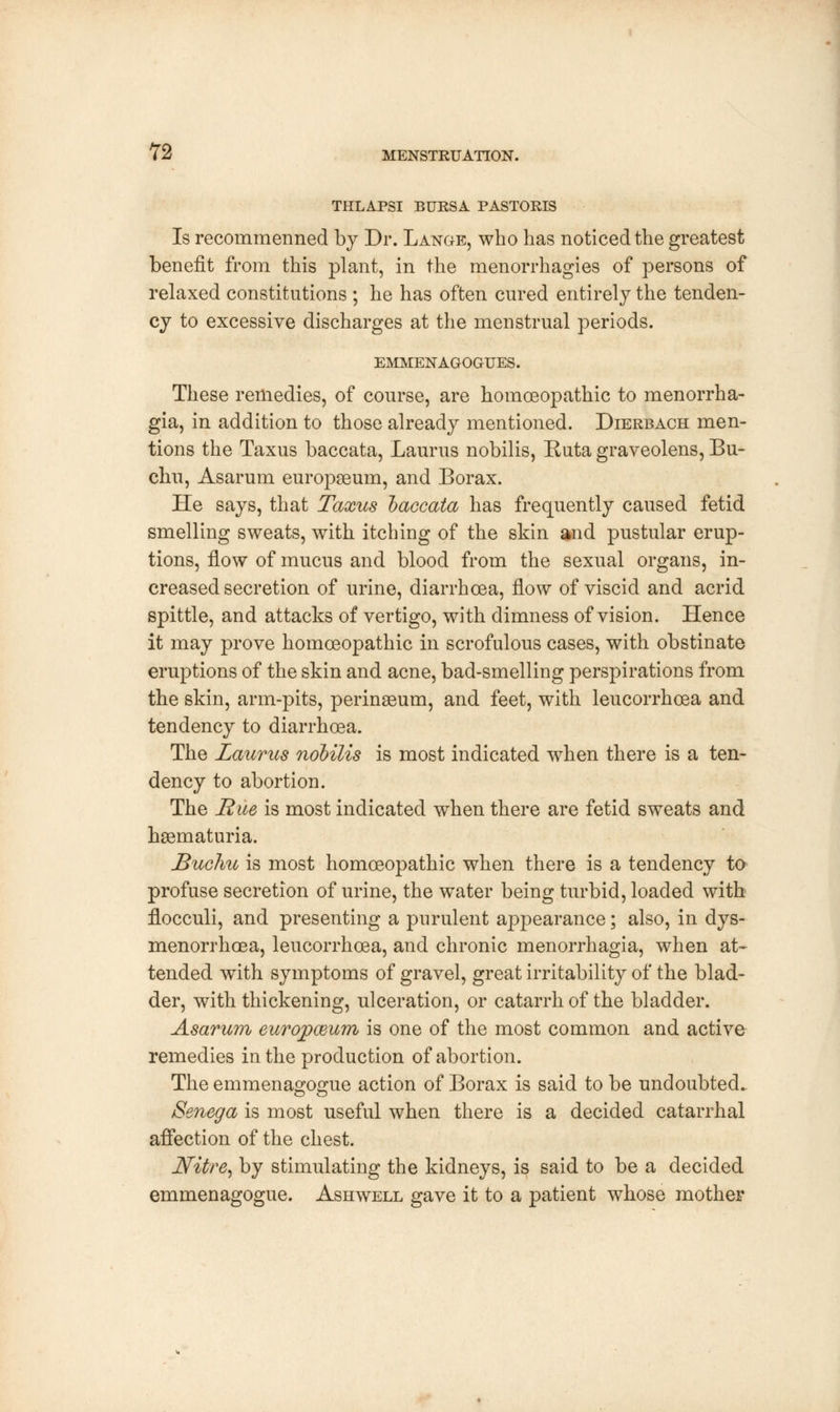 THLAPSI BURSA PASTORIS Is recommenned by Dr. Lange, who has noticed the greatest benefit from this plant, in the menorrhagies of persons of relaxed constitutions ; he has often cured entirely the tenden- cy to excessive discharges at the menstrual periods. EMMENAGOGUES. These remedies, of course, are homoeopathic to menorrha- gia, in addition to those already mentioned. Dierbach men- tions the Taxus baccata, Laurus nobilis, Ruta graveolens, Bu~ chu, Asarum europseum, and Borax. He says, that Taxus baccata has frequently caused fetid smelling sweats, with itching of the skin and pustular erup- tions, flow of mucus and blood from the sexual organs, in- creased secretion of urine, diarrhoea, flow of viscid and acrid spittle, and attacks of vertigo, with dimness of vision. Hence it may prove homoeopathic in scrofulous cases, with obstinate eruptions of the skin and acne, bad-smelling perspirations from the skin, arm-pits, perinaeum, and feet, with leucorrhoea and tendency to diarrhoea. The Laurus nobilis is most indicated when there is a ten- dency to abortion. The Rue is most indicated when there are fetid sweats and haematuria. Bucliu is most homoeopathic when there is a tendency to profuse secretion of urine, the water being turbid, loaded with flocculi, and presenting a purulent appearance; also, in dys- menorrhoea, leucorrhoea, and chronic menorrhagia, when at- tended with symptoms of gravel, great irritability of the blad- der, with thickening, ulceration, or catarrh of the bladder. Asarum europmum is one of the most common and active remedies in the production of abortion. The emmenagogue action of Borax is said to be undoubted.. Senega is most useful when there is a decided catarrhal affection of the chest. Nitre, by stimulating the kidneys, is said to be a decided emmenagogue. Ashwell gave it to a patient whose mother