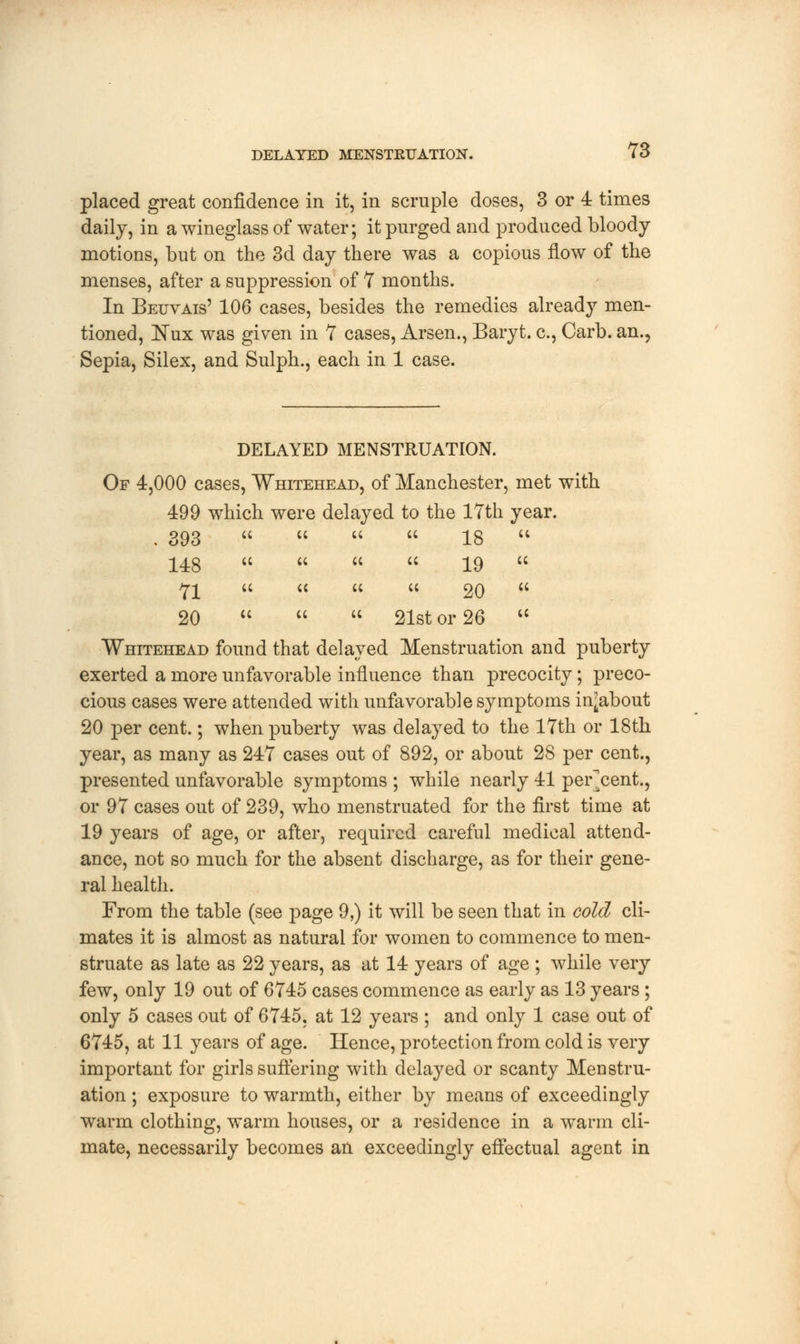 placed great confidence in it, in scruple doses, 3 or 4 times daily, in a wineglass of water; it purged and produced bloody motions, but on the 3d day there was a copious flow of the menses, after a suppression of 7 months. In Beuvais' 106 cases, besides the remedies already men- tioned, Nux was given in 7 cases, Arsen., Baryt. c, Carb. an., Sepia, Silex, and Sulph., each in 1 case. DELAYED MENSTRUATION. Of 4,000 cases, Whitehead, of Manchester, met with 499 which were delayed to the 17th year. 393 « « « « 18  148     19  71  « « « 20  20    21st or 26  Whitehead found that delayed Menstruation and puberty exerted a more unfavorable influence than precocity; preco- cious cases were attended with unfavorable symptoms in^about 20 per cent.; when puberty was delayed to the 17th or 18th year, as many as 247 cases out of 892, or about 28 per cent., presented unfavorable symptoms ; while nearly 41 per cent., or 97 cases out of 239, who menstruated for the first time at 19 years of age, or after, required careful medical attend- ance, not so much for the absent discharge, as for their gene- ral health. From the table (see page 9,) it will be seen that in cold cli- mates it is almost as natural for women to commence to men- struate as late as 22 years, as at 14 years of age ; while very few, only 19 out of 6745 cases commence as early as 13 years ; only 5 cases out of 6745, at 12 years ; and only 1 case out of 6745, at 11 years of age. Hence, protection from cold is very important for girls suffering with delayed or scanty Menstru- ation ; exposure to warmth, either by means of exceedingly warm clothing, warm houses, or a residence in a warm cli- mate, necessarily becomes an exceedingly effectual agent in