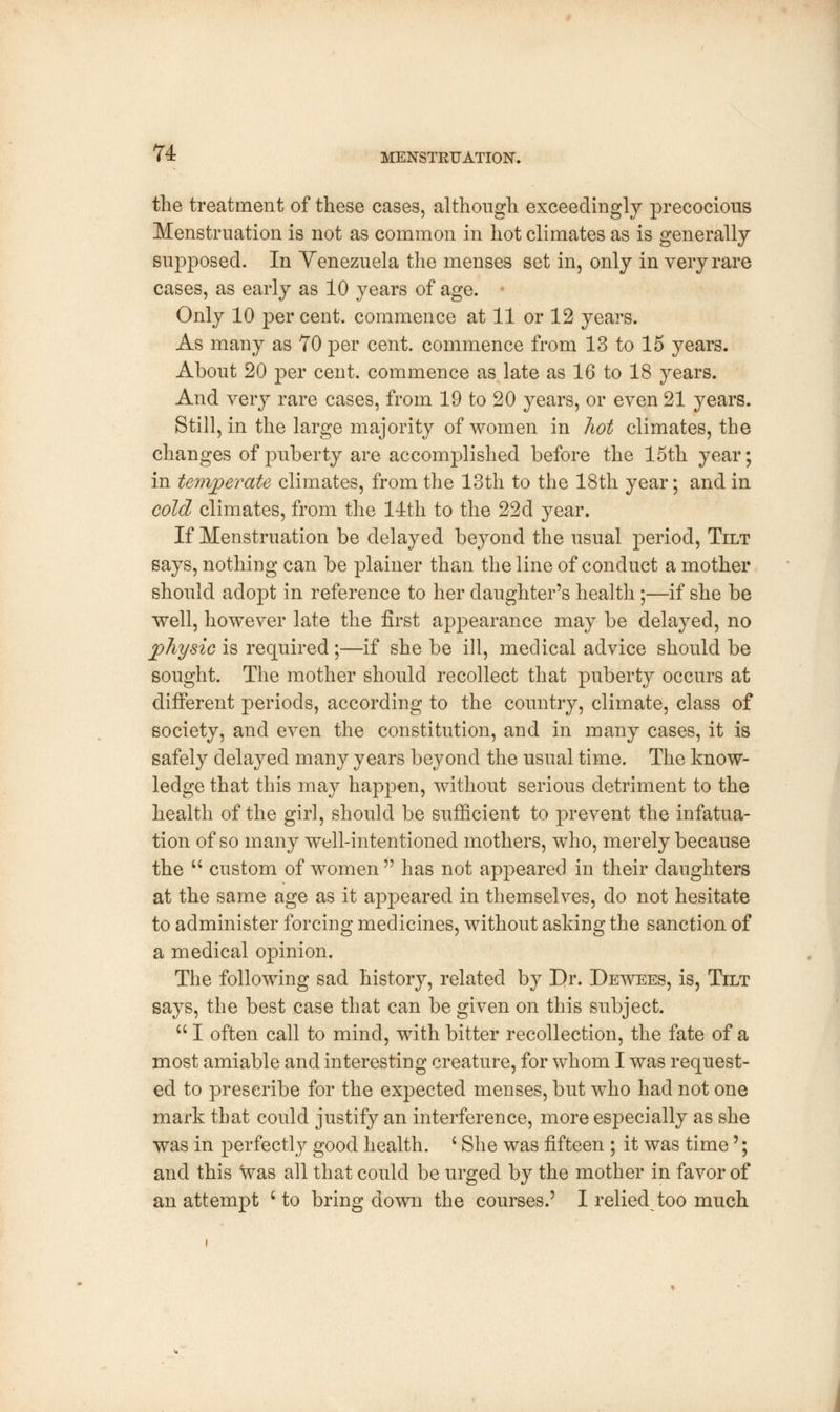 the treatment of these cases, although exceedingly precocious Menstruation is not as common in hot climates as is generally supposed. In Venezuela the menses set in, only in very rare cases, as early as 10 years of age. • Only 10 per cent, commence at 11 or 12 years. As many as 70 per cent, commence from 13 to 15 years. About 20 per cent, commence as late as 16 to 18 years. And very rare cases, from 19 to 20 years, or even 21 years. Still, in the large majority of women in hot climates, the changes of puberty are accomplished before the 15th year; in temperate climates, from the 13th to the 18th year; and in cold climates, from the 14th to the 22d year. If Menstruation be delayed beyond the usual period, Tilt says, nothing can be plainer than the line of conduct a mother should adopt in reference to her daughter's health ;—if she be well, however late the first appearance may be delayed, no physic is required;—if she be ill, medical advice should be sought. The mother should recollect that puberty occurs at different periods, according to the country, climate, class of society, and even the constitution, and in many cases, it is safely delayed many years beyond the usual time. The know- ledge that this may happen, without serious detriment to the health of the girl, should be sufficient to prevent the infatua- tion of so many well-intentioned mothers, who, merely because the  custom of women  has not appeared in their daughters at the same age as it appeared in themselves, do not hesitate to administer forcing medicines, without asking the sanction of a medical opinion. The following sad history, related by Dr. Dewees, is, Tilt says, the best case that can be given on this subject.  I often call to mind, with bitter recollection, the fate of a most amiable and interesting creature, for whom I was request- ed to prescribe for the expected menses, but who had not one mark that could justify an interference, more especially as she was in perfectly good health. l She was fifteen ; it was time'; and this was all that could be urged by the mother in favor of an attempt c to bring down the courses.5 I relied too much