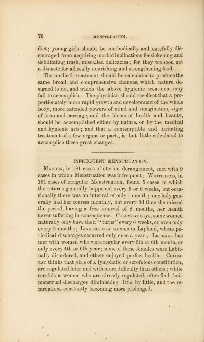 diet; young girls should be methodically and carefully dis- couraged from acquiring morbid inclinations for sickening and debilitating trash, miscalled delicacies; for they too soon get a distaste for all really nourishing and strengthening food. The medical treatment should be calculated to produce the same broad and comprehensive changes, which nature de- signed to do, and which the above hygienic treatment may fail to accomplish. The physician should recollect that a pro- portionately more rapid growth and development of the whole body, more extended powers of mind and imagination, vigor of form and carriage, and the bloom of health and beauty, should be accomplished either by nature, or by the medical and hygienic arts; and that a contemptible and irritating treatment of a few organs or parts, is but little calculated to accomplish these great changes. INFREQUENT MENSTRUATION. Madden, in 181 cases of uterine derangement, met with 9 cases in which Menstruation was infrequent; Whitehead, in 161 cases of irregular Menstruation, found 5 cases in which the returns generally happened every 5 or 6 weeks, but occa- sionally there was an interval of only 1 month ; one lady gen- erally had her courses monthly, but every 3d time she missed the period, having a free interval of 2 months, her health never suffering in consequence. Colombat says, some women naturally only have their  turns  every 6 weeks, or even only every 2 months ; Linnaeus saw women in Lapland, whose pe- riodical discharges occurred only once a year ; Lisfkanc has met with women who were regular every 5th or 6th month, or only every 4th or 6th year; some of these females were habit- ually disordered, and others enjoyed perfect health. Colom- bat thinks that girls of a lymphatic or scrofulous constitution, are regulated later and with more difficulty than others ; while scrofulous women who are already regulated, often find their menstrual discharges diminishing little by little, and the re- tardations constantly becoming more prolonged.