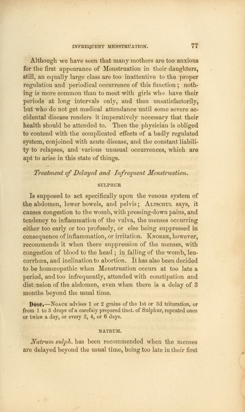 Although we have seen that many mothers are too anxious for the first appearance of Menstruation in their daughters, still, an equally large class are too inattentive to the proper regulation and periodical occurrence of this function ; noth- ing is more common than to meet with girls who have their periods at long intervals only, and then unsatisfactorily, but who do not get medical attendance until some severe ac- cidental disease renders it imperatively necessary that their health should be attended to. Then the physician is obliged to contend with the complicated effects of a badly regulated system, conjoined with acute disease, and the constant liabili- ty to relapses, and various unusual occurrences, which are apt to arise in this state of things. Treatment of Delayed and Infrequent Menstruation. SULPHUR Is supposed to act specifically upon the venous system of the abdomen, lower bowels, and pelvis; Altschul says, it causes congestion to the womb, with pressing-down pains, and tendency to inflammation of the vulva, the menses occurring either too early or too profusely, or else being suppressed in consequence of inflammation, or irritation. Knorre, however, recommends it wThen there suppression of the menses, with congestion of blood to the head ; in falling of the womb, leu- corrhoea, and inclination to abortion. It has also been decided to be homoeopathic when Menstruation occurs at too late a period, and too infrequently, attended with constipation and distension of the abdomen, even when there is a delay of 3 months beyond the usual time. Dose*—Noack advises 1 or 2 grains of the 1st or 3d trituration, or from 1 to 3 drops of a carefuiy prepared tinct. of Sulphur, repeated once or twice a day, or every 2, 4, or 6 days. NATRUM. Natrum suljph. has been recommended when the menses are delayed beyond the usual time, being too late in their first