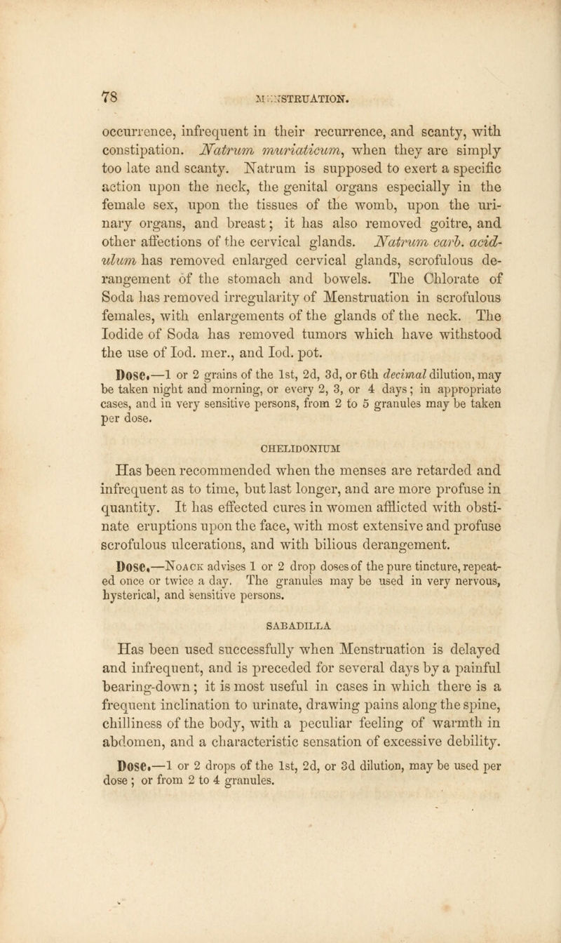 occurrence, infrequent in their recurrence, and scanty, with constipation. Natrum mtiriaticum, when they are simply too late and scanty. Natrum is supposed to exert a specific action upon the neck, the genital organs especially in the female sex, upon the tissues of the womb, upon the uri- nary organs, and breast; it has also removed goitre, and other affections of the cervical glands. Natrum carl), acid- ulum has removed enlarged cervical glands, scrofulous de- rangement of the stomach and bowels. The Chlorate of Soda has removed irregularity of Menstruation in scrofulous females, with enlargements of the glands of the neck. The Iodide of Soda has removed tumors which have withstood the use of Iod. mer., and Iod. pot. Dose*—1 or 2 grains of the 1st, 2d, 3d, or 6th decimal dilution, may be taken night and morning, or every 2, 3, or 4 days; in appropriate cases, and in very sensitive persons, from 2 to 5 granules may be taken per dose. CHELIDONIUM Has been recommended when the menses are retarded and infrequent as to time, but last longer, and are more profuse in quantity. It has effected cures in women afflicted with obsti- nate eruptions upon the face, with most extensive and profuse scrofulous ulcerations, and with bilious derangement. Dose*—Noack advises 1 or 2 drop doses of the pure tincture, repeat- ed once or twice a day. The granules may be used in very nervous, hysterica], and sensitive persons. SABADILLA Has been used successfully when Menstruation is delayed and infrequent, and is preceded for several days by a painful bearing-down; it is most useful in cases in which there is a frequent inclination to urinate, drawing pains along the spine, chilliness of the body, with a peculiar feeling of warmth in abdomen, and a characteristic sensation of excessive debility. Dose*—1 or 2 drops of the 1st, 2d, or 3d dilution, may be used per dose ; or from 2 to 4 granules.
