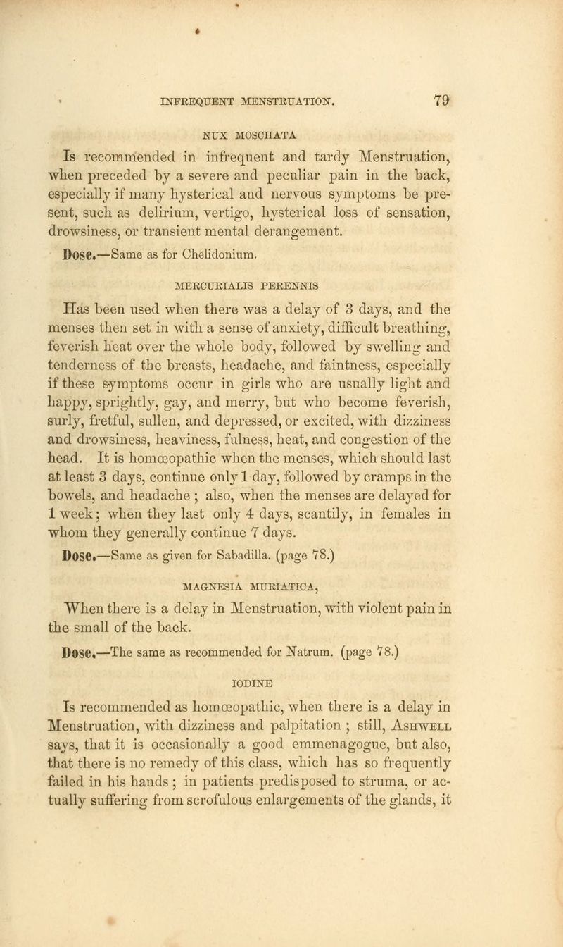 NUX MOSCHATA Is recommended in infrequent and tardy Menstruation, when preceded by a severe and peculiar pain in the back, especially if many hysterical aud nervous symptoms be pre- sent, such as delirium, vertigo, hysterical loss of sensation, drowsiness, or transient mental derangement. Dose.—Same as for Chelidonium. MERCURIALIS PERENNIS Has been used when there was a delay of 3 days, and the menses then set in with a sense of anxiety, difficult breathing, feverish heat over the whole body, followed by swelling and tenderness of the breasts, headache, and faintness, especially if these symptoms occur in girls who are usually light and happy, sprightly, gay, and merry, but who become feverish, surly, fretful, sullen, and depressed, or excited, with dizziness and drowsiness, heaviness, fulness, heat, and congestion of the head. It is homoeopathic when the menses, which should last at least 3 days, continue only 1 day, followed by cramps in the bowels, and headache ; also, when the menses are delayed for 1 week; when they last only 4 days, scantily, in females in whom they generally continue 7 days. Dose*—Same as given for Sabadilla. (page 78.) MAGNESIA MURIATICA, When there is a delay in Menstruation, with violent pain in the small of the back. Dose*—The same as recommended for Natrum. (page 78.) IODINE Is recommended as homoeopathic, when there is a delay in Menstruation, with dizziness and palpitation ; still, Ashwell says, that it is occasionally a good emmenagogue, but also, that there is no remedy of this class, which has so frequently failed in his hands ; in patients predisposed to struma, or ac- tually suffering from scrofulous enlargements of the glands, it