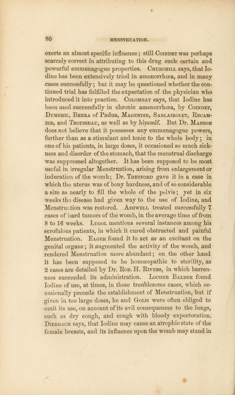 exerts an almost specific influence; still Coindet was perhaps scarcely correct in attributing to this drug such certain and powerful emmenagogue properties. Churchill says, that Io- dine has been extensively tried in amenorrhea, and in many cases successfully; but it may be questioned whether the con- tinued trial has fulfilled the expectation of the physician who introduced it into practice. Colombat says, that Iodine has been used successfully in chronic amenorrhea, by Coindet, Dumeril, Brera of Padua, Magendie, Sablairolet, Recam- ier, and Trousseau, as well as by himself. But Dr. Manson does not believe that it possesses any emmenagogue powers, further than as a stimulant and tonic to the whole body; in one of his patients, in large doses, it occasioned so much sick- ness and disorder of the stomach, that the menstrual discharge was suppressed altogether. It has been supposed to be most useful in irregular Menstruation, arising from enlargement or induration of the womb; Dr. Thetford gave it in a case in which the uterus was of bony hardness, and of so considerable a size as nearly to fill the whole of the pelvis; yet in six weeks the disease had given way to the use of Iodine, and Menstruation was restored. Ashwell treated successfully 7 cases of hard tumors of the womb, in the average time of from 8 to 16 weeks. Lugol mentions several instances among his scrofulous patients, in which it cured obstructed and painful Menstruation. Eager found it to act as an excitant on the genital organs; it augmented the activity of the womb, and rendered Menstruation more abundant; on the other hand it has been supposed to be homoeopathic to sterility, as 2 cases are detailed by Dr. Bob. H. Rivers, in which barren- ness succeeded its administration. Locher Balber found Iodine of use, at times, in those troublesome cases, which oc- casionally precede the establishment of Menstruation, but if given in too large doses, he and Golis were often obliged to omit its use, on account of its evil consequences to the lungs, such as dry cough, and cough with bloody expectoration. Dierbach says, that Iodine may cause an atrophic state of the female breasts, and its influence upon the womb may stand in