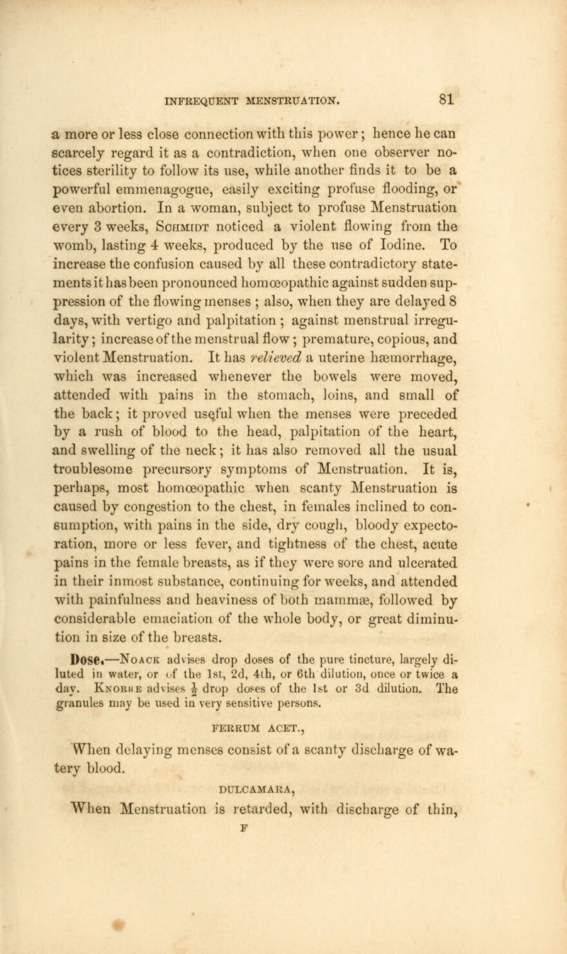 a more or less close connection with this power; hence he can scarcely regard it as a contradiction, when one observer no- tices sterility to follow its use, while another finds it to be a powerful emmenagogue, easily exciting profuse flooding, or' even abortion. In a woman, subject to profuse Menstruation every 3 weeks, Schmidt noticed a violent flowing from the womb, lasting 4 weeks, produced by the use of Iodine. To increase the confusion caused by all these contradictory state- ments it has been pronounced homoeopathic against sudden sup- pression of the flowing menses ; also, when they are delayed 8 days, with vertigo and palpitation ; against menstrual irregu- larity ; increase of the menstrual flow; premature, copious, and violent Menstruation. It has relieved a uterine haemorrhage, which was increased whenever the bowels were moved, attended with pains in the stomach, loins, and small of the back; it proved useful when the menses were preceded by a rush of blood to the head, palpitation of the heart, and swelling of the neck; it has also removed all the usual troublesome precursory symptoms of Menstruation. It is, perhaps, most homoeopathic when scanty Menstruation is caused by congestion to the chest, in females inclined to con- sumption, with pains in the side, dry cough, bloody expecto- ration, more or less fever, and tightness of the chest, acute pains in the female breasts, as if they were sore and ulcerated in their inmost substance, continuing for weeks, and attended with painfulness and heaviness of both mammae, followed by considerable emaciation of the whole body, or great diminu- tion in size of the breasts. Dose*—Noack advises drop doses of the pure tincture, largely di- luted in water, or of the 1st, 2d, 4th, or 6th dilution, once or twice a day. Knorke advises J drop doses of the 1st or 3d dilution. The granules may be used in very sensitive persons. FERRUM ACET., When delaying menses consist of a scanty discharge of wa- tery blood. DULCAMARA, When Menstruation is retarded, with discharge of thin, F