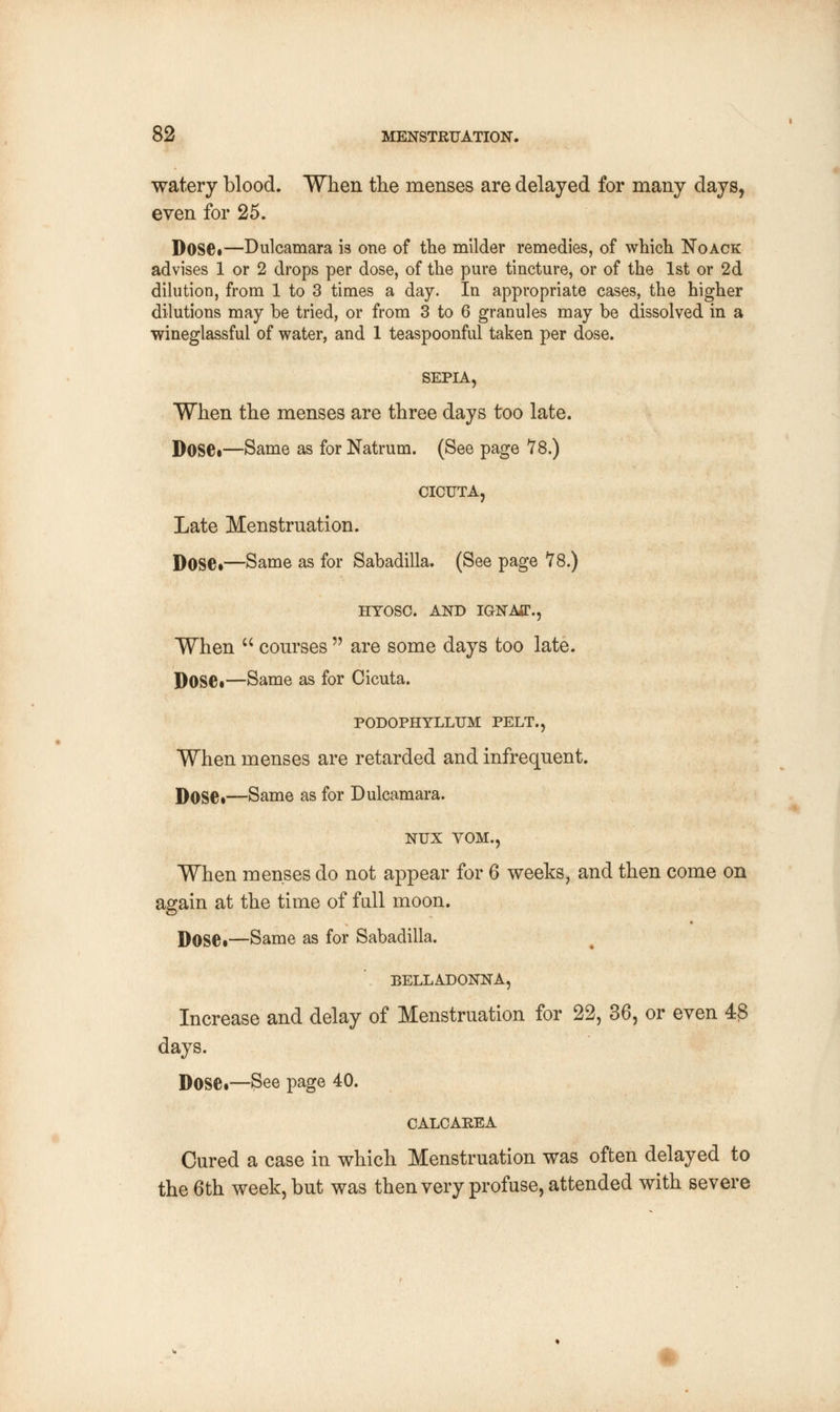 watery blood. When the menses are delayed for many days, even for 25. Dose*—Dulcamara is one of the milder remedies, of which Noack advises 1 or 2 drops per dose, of the pure tincture, or of the 1st or 2d dilution, from 1 to 3 times a day. In appropriate cases, the higher dilutions may be tried, or from 3 to 6 granules may be dissolved in a wineglassful of water, and 1 teaspoonful taken per dose. SEPIA, When the menses are three days too late. Dose.—Same as for Natrum. (See page 78.) CICUTA, Late Menstruation. Dose*—Same as for Sabadilla. (See page 78.) HTOSC. AND IGNAff., When  courses  are some days too late. DOSC—Same as for Cicuta. PODOPHYLLUM PELT., When menses are retarded and infrequent. Dose*—Same as for Dulcamara. NUX VOM., When menses do not appear for 6 weeks, and then come on again at the time of fall moon. Dose•—Same as for Sabadilla. BELLADONNA, Increase and delay of Menstruation for 22, 36, or even 43 days. DOSC—See page 40. CALCAREA Cured a case in which Menstruation was often delayed to the 6th week, but was then very profuse, attended with severe