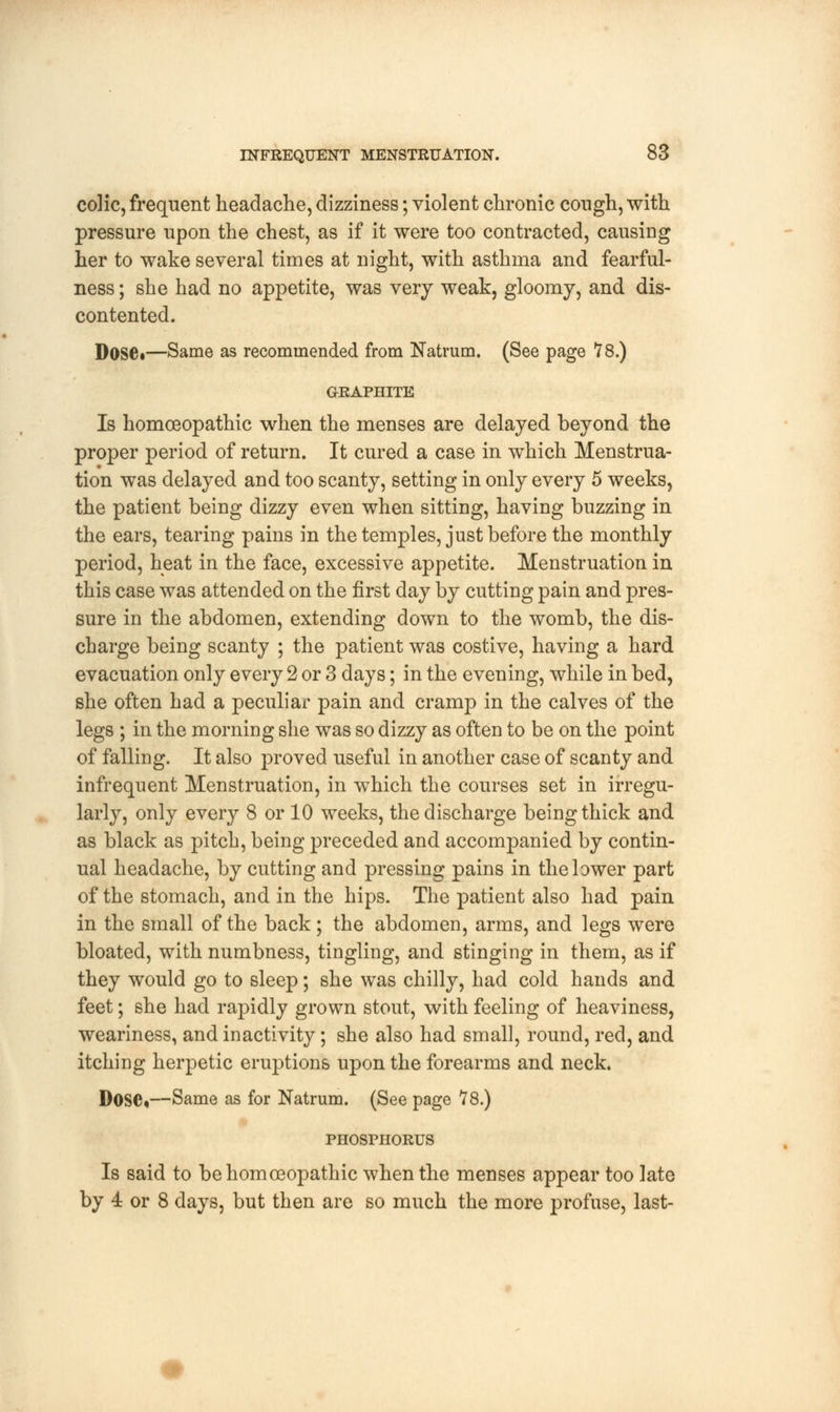 colic, frequent headache, dizziness; violent chronic cough, with pressure upon the chest, as if it were too contracted, causing her to wake several times at night, with asthma and fearful- ness; she had no appetite, was very weak, gloomy, and dis- contented. Dose.—Same as recommended from Natrum. (See page 78.) GRAPHITE Is homoeopathic when the menses are delayed beyond the proper period of return. It cured a case in which Menstrua- tion was delayed and too scanty, setting in only every 5 weeks, the patient being dizzy even when sitting, having buzzing in the ears, tearing pains in the temples, just before the monthly period, heat in the face, excessive appetite. Menstruation in this case was attended on the first day by cutting pain and pres- sure in the abdomen, extending down to the womb, the dis- charge being scanty ; the patient was costive, having a hard evacuation only every 2 or 3 days; in the evening, while in bed, she often had a peculiar pain and cramp in the calves of the legs ; in the morning she was so dizzy as often to be on the point of falling. It also proved useful in another case of scanty and infrequent Menstruation, in which the courses set in irregu- larly, only every 8 or 10 weeks, the discharge being thick and as black as pitch, being preceded and accompanied by contin- ual headache, by cutting and pressing pains in the lower part of the stomach, and in the hips. The patient also had pain in the small of the back; the abdomen, arms, and legs were bloated, with numbness, tingling, and stinging in them, as if they would go to sleep; she was chilly, had cold hands and feet; she had rapidly grown stout, with feeling of heaviness, weariness, and inactivity; she also had small, round, red, and itching herpetic eruptions upon the forearms and neck. Dose*—Same as for Natrum. (See page 78.) PHOSPHORUS Is said to be homoeopathic when the menses appear too late by 4 or 8 days, but then are so much the more profuse, last-