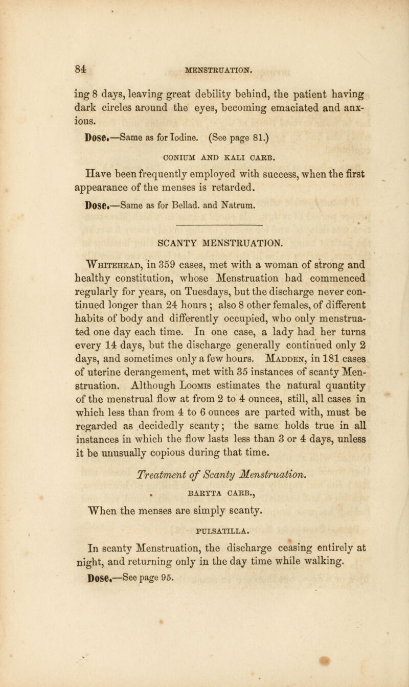 ing 8 days, leaving great debility behind, the patient having dark circles around the eyes, becoming emaciated and anx- ious. Dose*—Same as for Iodine. (See page 81.) CONItTM AND KALI CARB. Have been frequently emplo}^ed with success, when the first appearance of the menses is retarded. Dose*—Same as for Bellad. and Natrum. SCANTY MENSTRUATION. Whitehead, in 359 cases, met with a woman of strong and healthy constitution, whose Menstruation had commenced regularly for years, on Tuesdays, but the discharge never con- tinued longer than 24 hours ; also 8 other females, of different habits of body and differently occupied, who only menstrua- ted one day each time. In one case, a lady had her turns every 14 days, but the discharge generally continued only 2 days, and sometimes only a few hours. Madden, in 181 cases of uterine derangement, met with 35 instances of scanty Men- struation. Although Loomis estimates the natural quantity of the menstrual flow at from 2 to 4 ounces, still, all cases in which less than from 4 to 6 ounces are parted with, must be regarded as decidedly scanty; the same holds true in all instances in which the flow lasts less than 3 or 4 days, unless it be unusually copious during that time. Treatment of Scanty Menstruation. BARYTA CARB., When the menses are simply scanty. PULSATILLA. In scanty Menstruation, the discharge ceasing entirely at night, and returning only in the day time while walking. DOSC—See page 95.