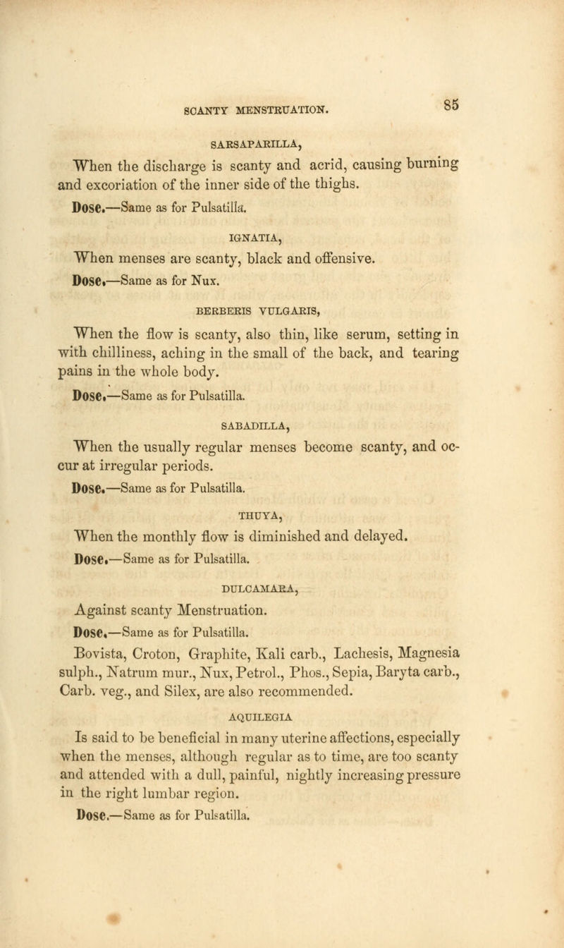 SCANTY MENSTRUATION. $5 SARSAPARILLA, When the discharge is scanty and acrid, causing burning and excoriation of the inner side of the thighs. Dose.—Same as for Pulsatilla. IGNATIA, When menses are scanty, black and offensive. Dose*—Same as for Nux. BERBERIS VULGARIS, When the flow is scanty, also thin, like serum, setting in with chilliness, aching in the small of the back, and tearing pains in the whole body. Dose*—Same as for Pulsatilla. SABADILLA, When the usually regular menses become scanty, and oc- cur at irregular periods. Dose*—Same as for Pulsatilla. THUYA, When the monthly flow is diminished and delayed. Dose*—Same as for Pulsatilla. DULCAMARA, Against scanty Menstruation. Dose*—Same as for Pulsatilla. Bovista, Croton, Graphite, Kali carb., Lachesis, Magnesia sulph., JSTatrum mur., Nux, Petrol., Phos., Sepia, Baryta carb., Carb. veg., and Silex, are also recommended. AQUILEGIA Is said to be beneficial in many uterine affections, especially when the menses, although regular as to time, are too scanty and attended with a dull, painful, nightly increasing pressure in the right lumbar region. Dose.—Same as for Pulsatilla.